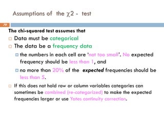 Assumptions of the 2 - test
The chi-squared test assumes that
 Data must be categorical
 The data be a frequency data
 the numbers in each cell are ‘not too small’. No expected
frequency should be less than 1, and
 no more than 20% of the expected frequencies should be
less than 5.
 If this does not hold row or column variables categories can
sometimes be combined (re-categorized) to make the expected
frequencies larger or use Yates continuity correction.
79
 