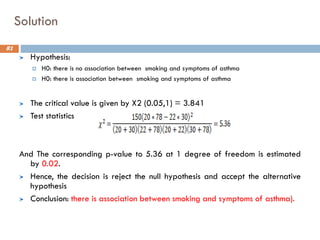 Solution
Hypothesis:
 H0: there is no association between smoking and symptoms of asthma
 H0: there is association between smoking and symptoms of asthma
The critical value is given by X2 (0.05,1) = 3.841
Test statistics
And The corresponding p-value to 5.36 at 1 degree of freedom is estimated
by 0.02.
Hence, the decision is reject the null hypothesis and accept the alternative
hypothesis
Conclusion: there is association between smoking and symptoms of asthma).
81
 