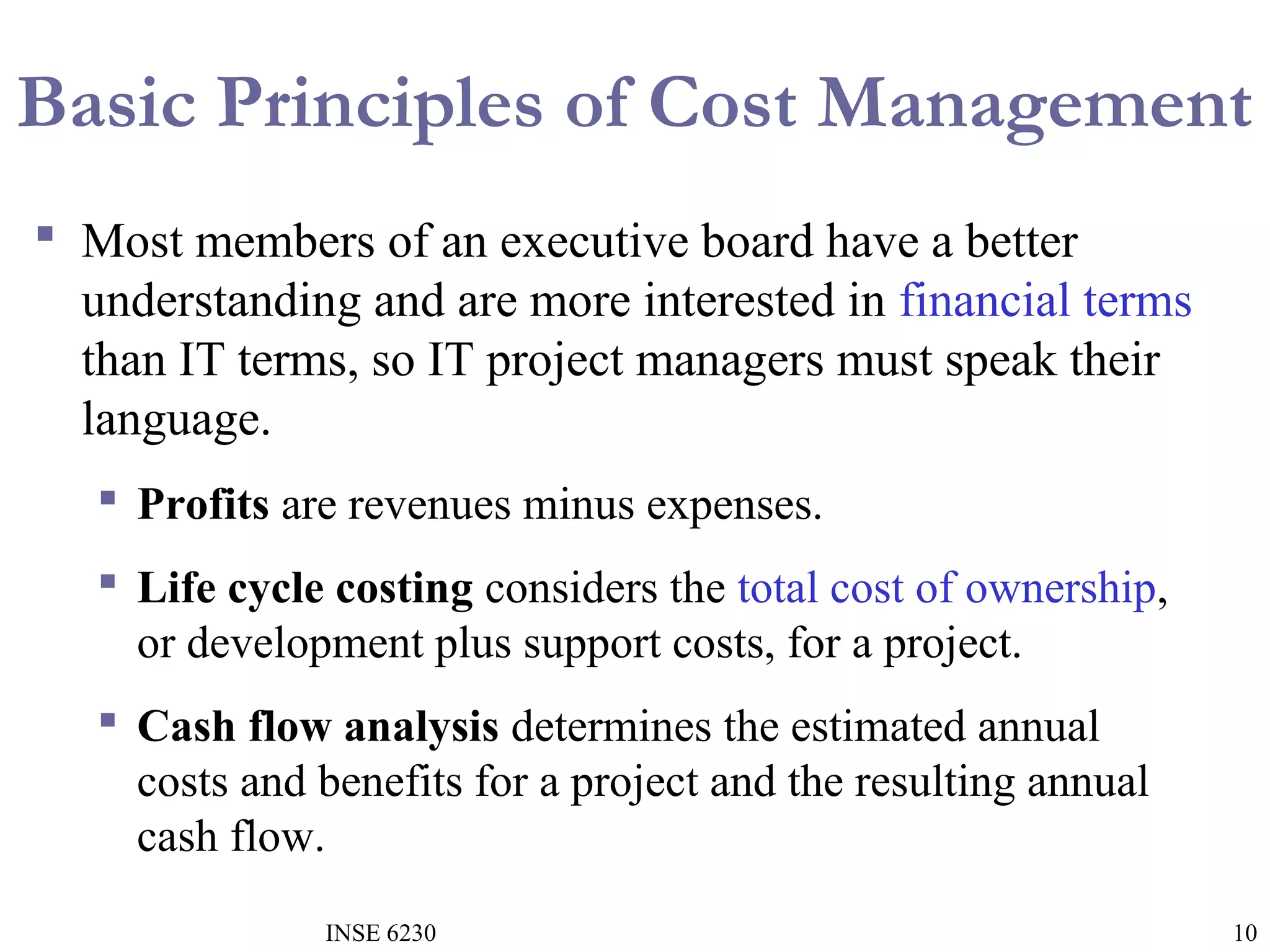 Basic Principles of Cost Management
 Most members of an executive board have a better
understanding and are more interested in financial terms
than IT terms, so IT project managers must speak their
language.
 Profits are revenues minus expenses.
 Life cycle costing considers the total cost of ownership,
or development plus support costs, for a project.
 Cash flow analysis determines the estimated annual
costs and benefits for a project and the resulting annual
cash flow.
INSE 6230

10

 