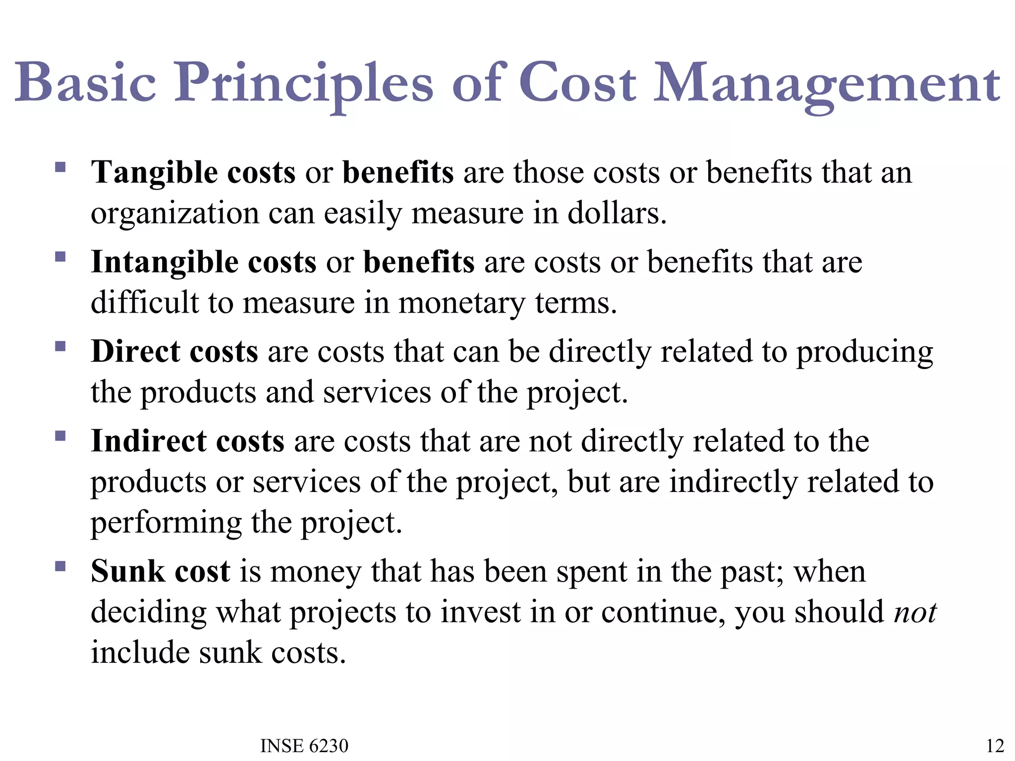 Basic Principles of Cost Management
 Tangible costs or benefits are those costs or benefits that an
organization can easily measure in dollars.
 Intangible costs or benefits are costs or benefits that are
difficult to measure in monetary terms.
 Direct costs are costs that can be directly related to producing
the products and services of the project.
 Indirect costs are costs that are not directly related to the
products or services of the project, but are indirectly related to
performing the project.
 Sunk cost is money that has been spent in the past; when
deciding what projects to invest in or continue, you should not
include sunk costs.
INSE 6230

12

 