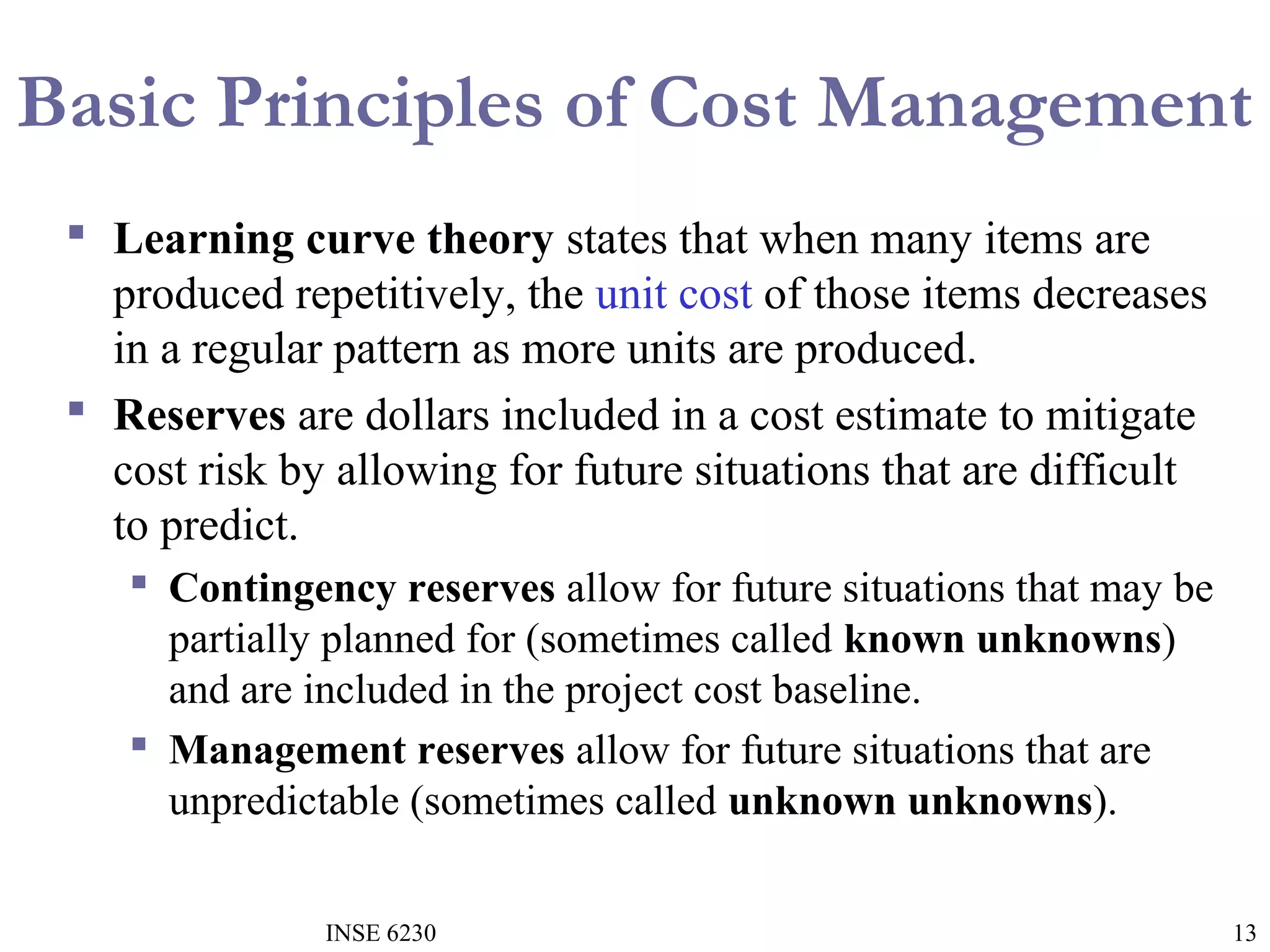 Basic Principles of Cost Management
 Learning curve theory states that when many items are
produced repetitively, the unit cost of those items decreases
in a regular pattern as more units are produced.
 Reserves are dollars included in a cost estimate to mitigate
cost risk by allowing for future situations that are difficult
to predict.
 Contingency reserves allow for future situations that may be
partially planned for (sometimes called known unknowns)
and are included in the project cost baseline.
 Management reserves allow for future situations that are
unpredictable (sometimes called unknown unknowns).
INSE 6230

13

 