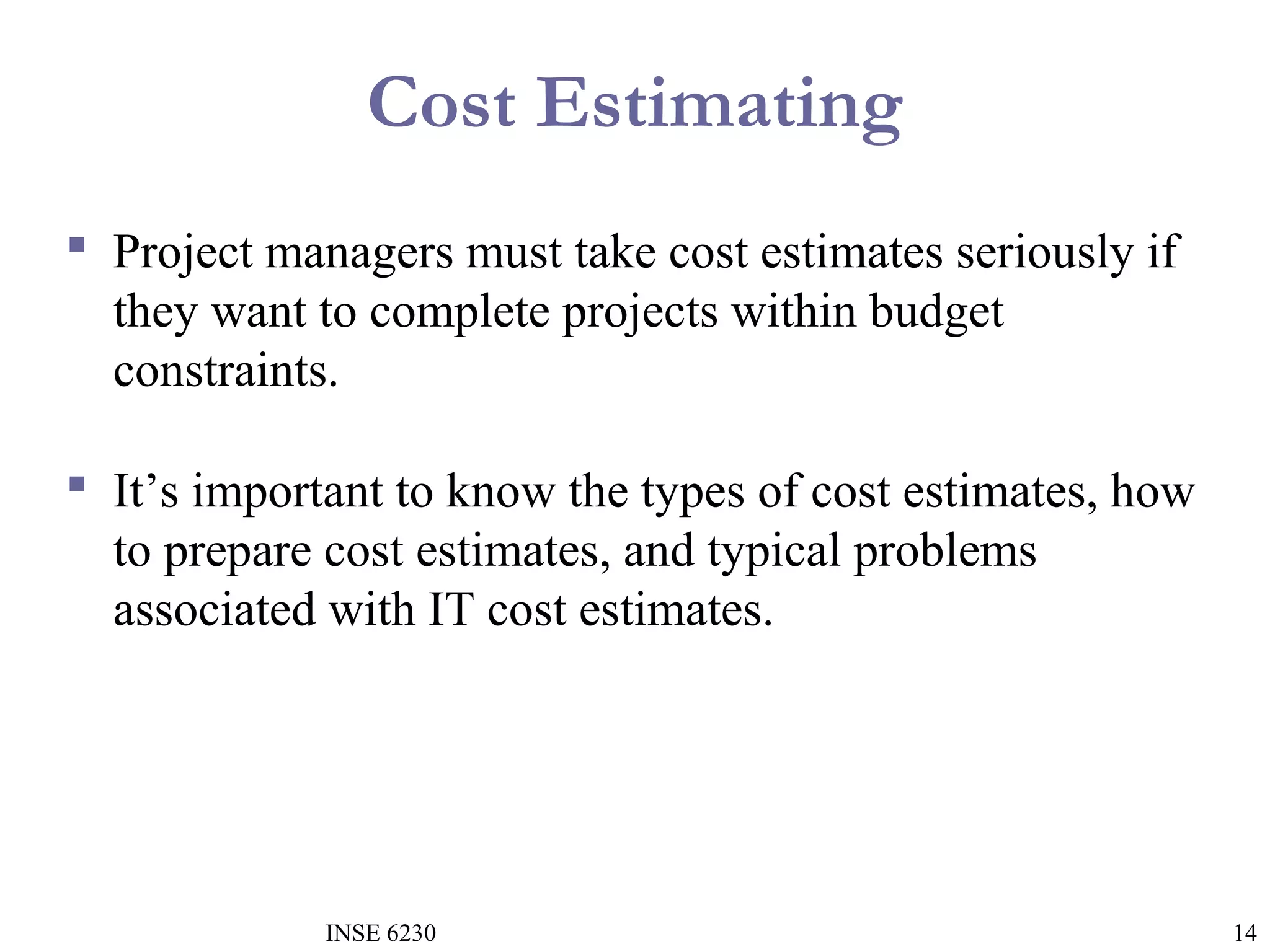 Cost Estimating
 Project managers must take cost estimates seriously if
they want to complete projects within budget
constraints.
 It’s important to know the types of cost estimates, how
to prepare cost estimates, and typical problems
associated with IT cost estimates.

INSE 6230

14

 