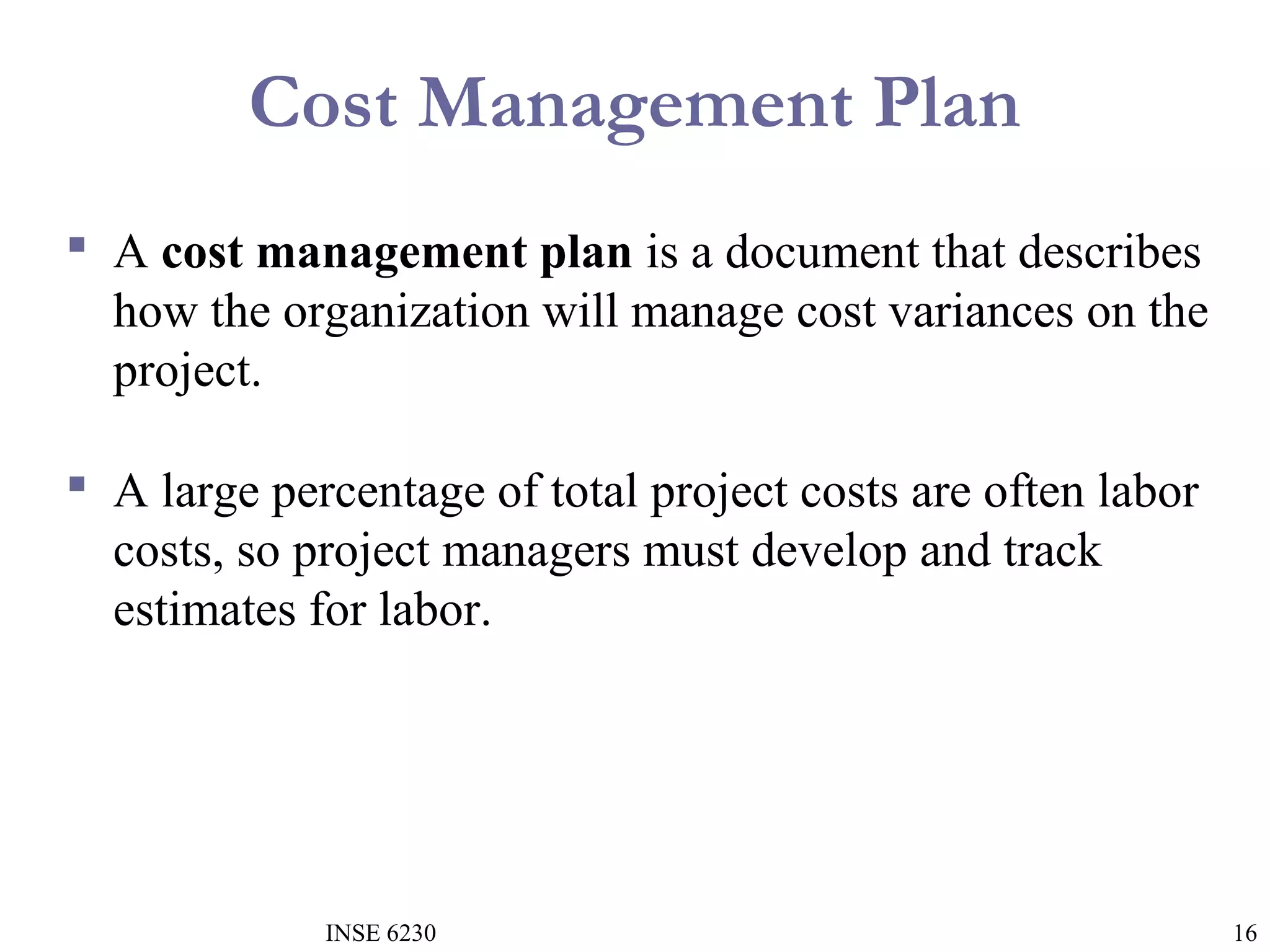 Cost Management Plan
 A cost management plan is a document that describes
how the organization will manage cost variances on the
project.
 A large percentage of total project costs are often labor
costs, so project managers must develop and track
estimates for labor.

INSE 6230

16

 