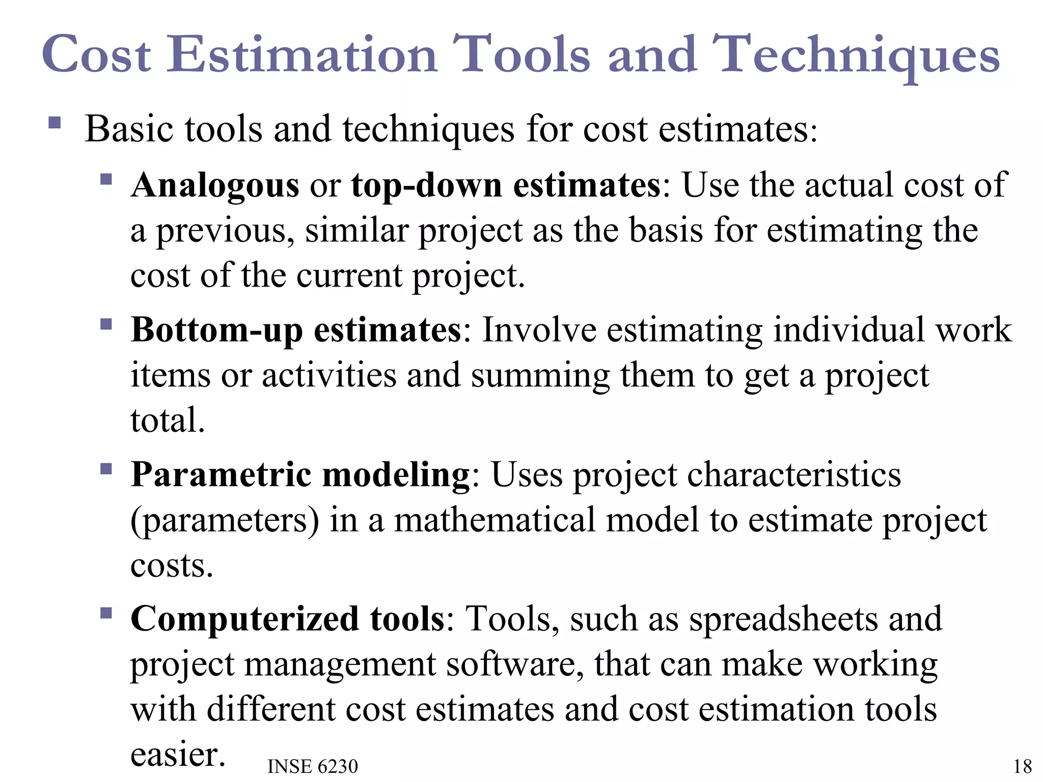 Cost Estimation Tools and Techniques
 Basic tools and techniques for cost estimates:
 Analogous or top-down estimates: Use the actual cost of
a previous, similar project as the basis for estimating the
cost of the current project.
 Bottom-up estimates: Involve estimating individual work
items or activities and summing them to get a project
total.
 Parametric modeling: Uses project characteristics
(parameters) in a mathematical model to estimate project
costs.
 Computerized tools: Tools, such as spreadsheets and
project management software, that can make working
with different cost estimates and cost estimation tools
easier. INSE 6230
18

 