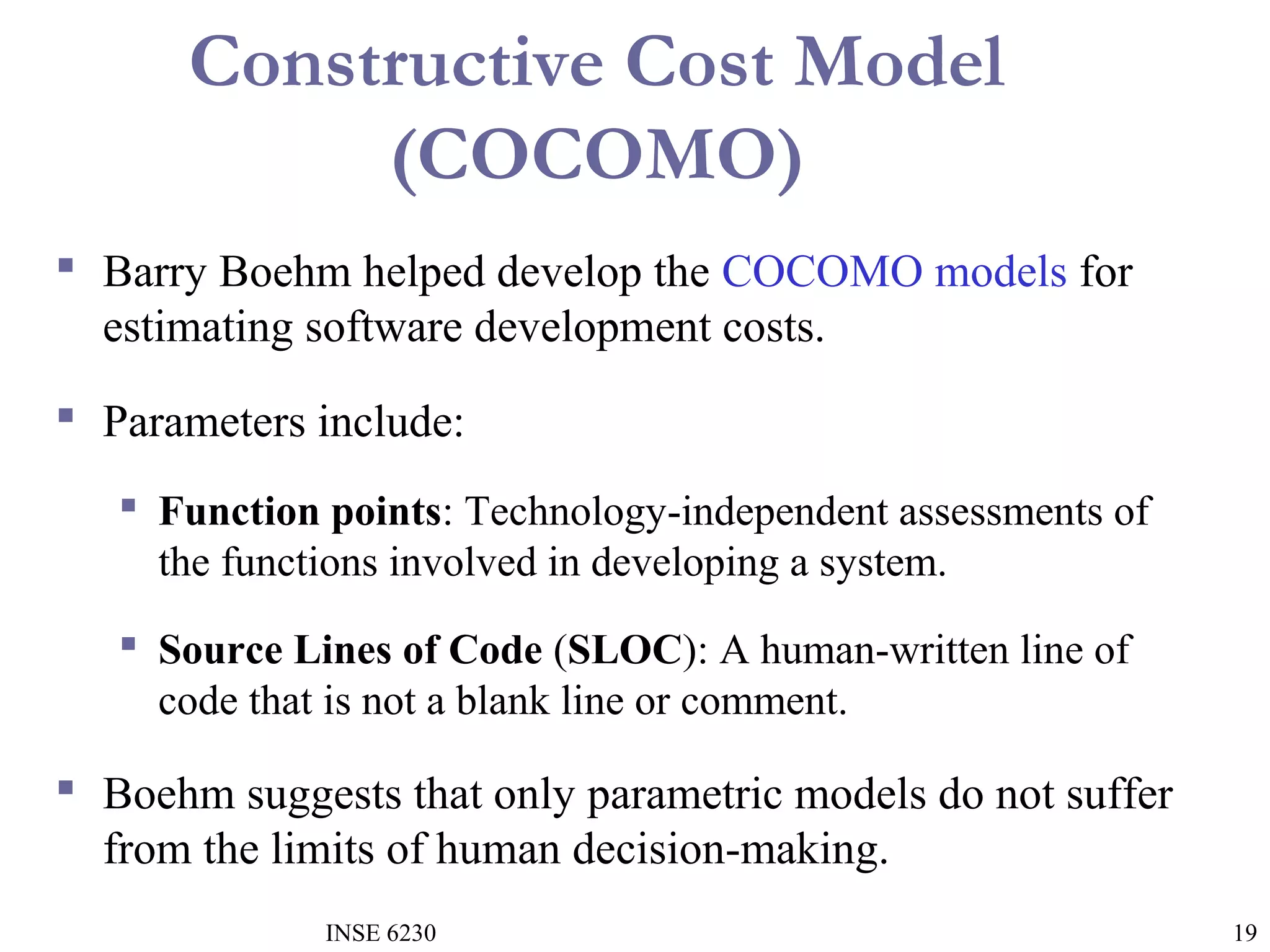 Constructive Cost Model
(COCOMO)
 Barry Boehm helped develop the COCOMO models for
estimating software development costs.
 Parameters include:
 Function points: Technology-independent assessments of
the functions involved in developing a system.
 Source Lines of Code (SLOC): A human-written line of
code that is not a blank line or comment.

 Boehm suggests that only parametric models do not suffer
from the limits of human decision-making.
INSE 6230

19

 