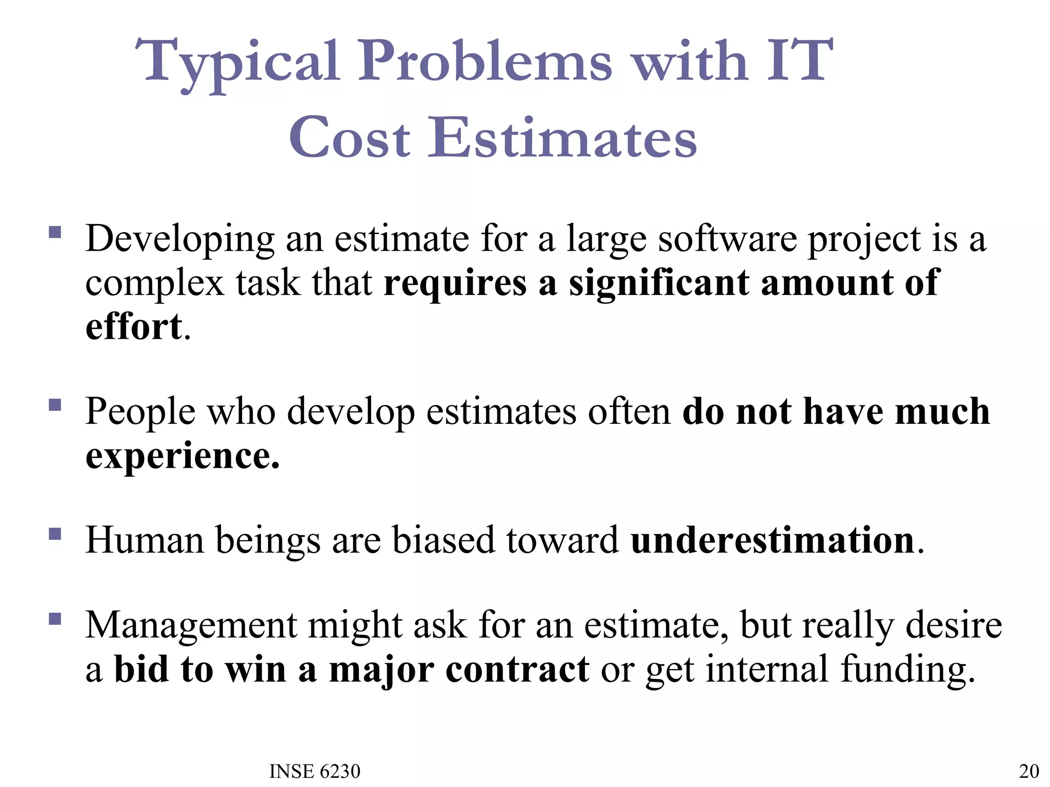 Typical Problems with IT
Cost Estimates
 Developing an estimate for a large software project is a
complex task that requires a significant amount of
effort.
 People who develop estimates often do not have much
experience.
 Human beings are biased toward underestimation.
 Management might ask for an estimate, but really desire
a bid to win a major contract or get internal funding.
INSE 6230

20

 