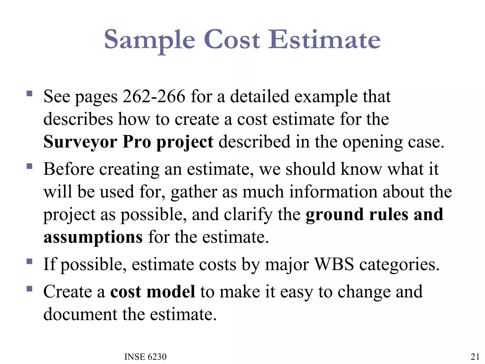 Sample Cost Estimate
 See pages 262-266 for a detailed example that
describes how to create a cost estimate for the
Surveyor Pro project described in the opening case.
 Before creating an estimate, we should know what it
will be used for, gather as much information about the
project as possible, and clarify the ground rules and
assumptions for the estimate.
 If possible, estimate costs by major WBS categories.
 Create a cost model to make it easy to change and
document the estimate.
INSE 6230

21

 