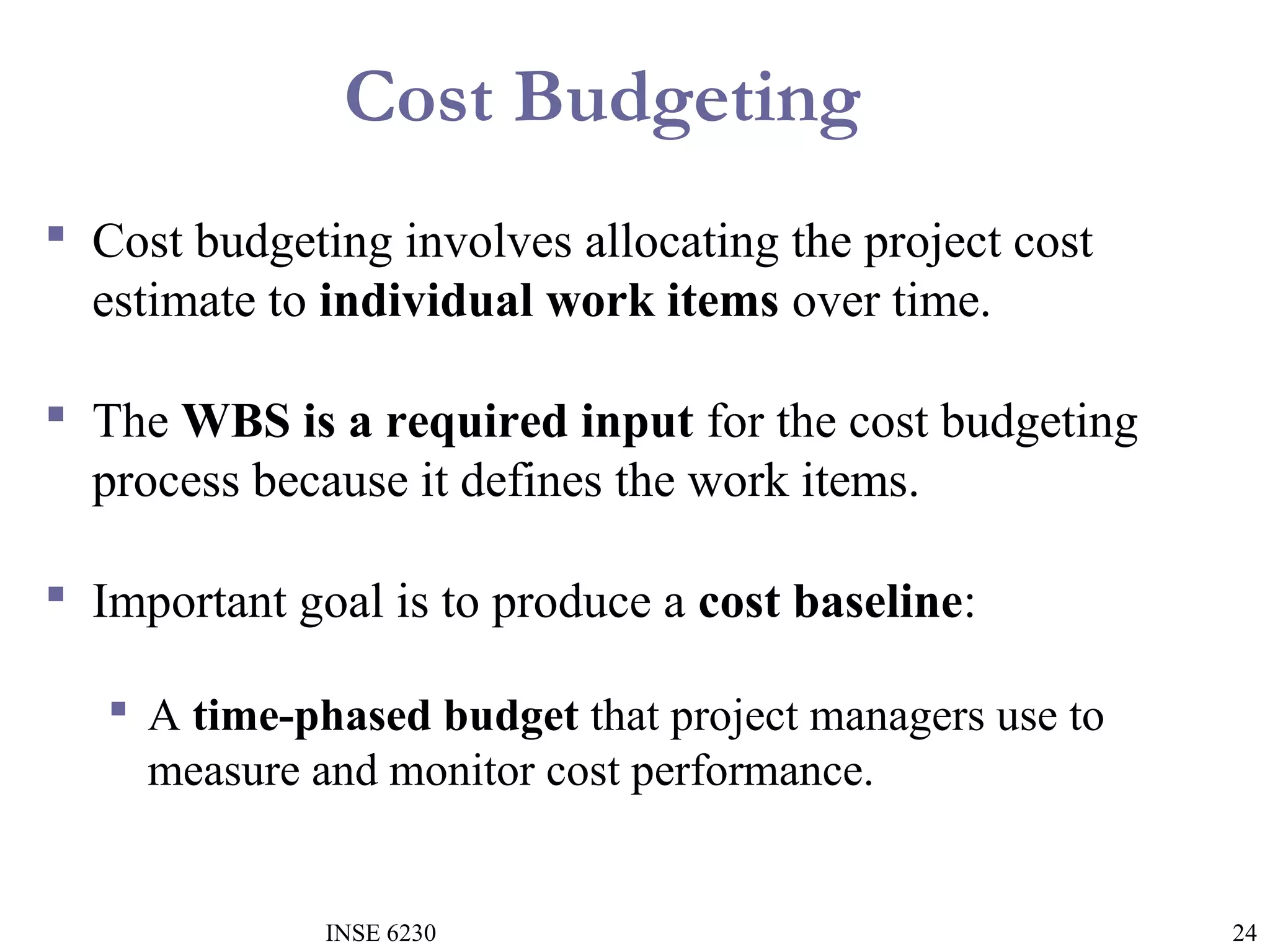 Cost Budgeting
 Cost budgeting involves allocating the project cost
estimate to individual work items over time.
 The WBS is a required input for the cost budgeting
process because it defines the work items.
 Important goal is to produce a cost baseline:
 A time-phased budget that project managers use to
measure and monitor cost performance.

INSE 6230

24

 