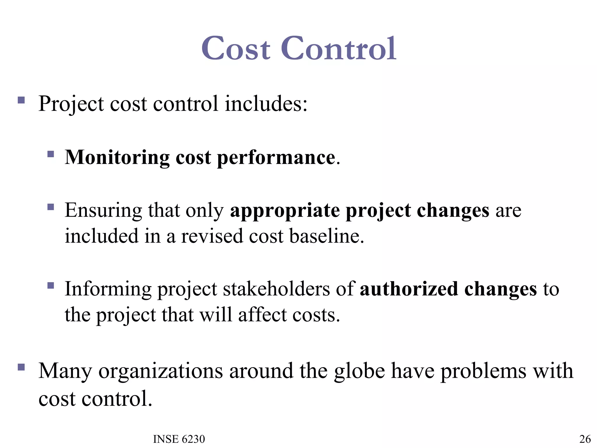 Cost Control
 Project cost control includes:
 Monitoring cost performance.
 Ensuring that only appropriate project changes are
included in a revised cost baseline.
 Informing project stakeholders of authorized changes to
the project that will affect costs.

 Many organizations around the globe have problems with
cost control.
INSE 6230

26

 