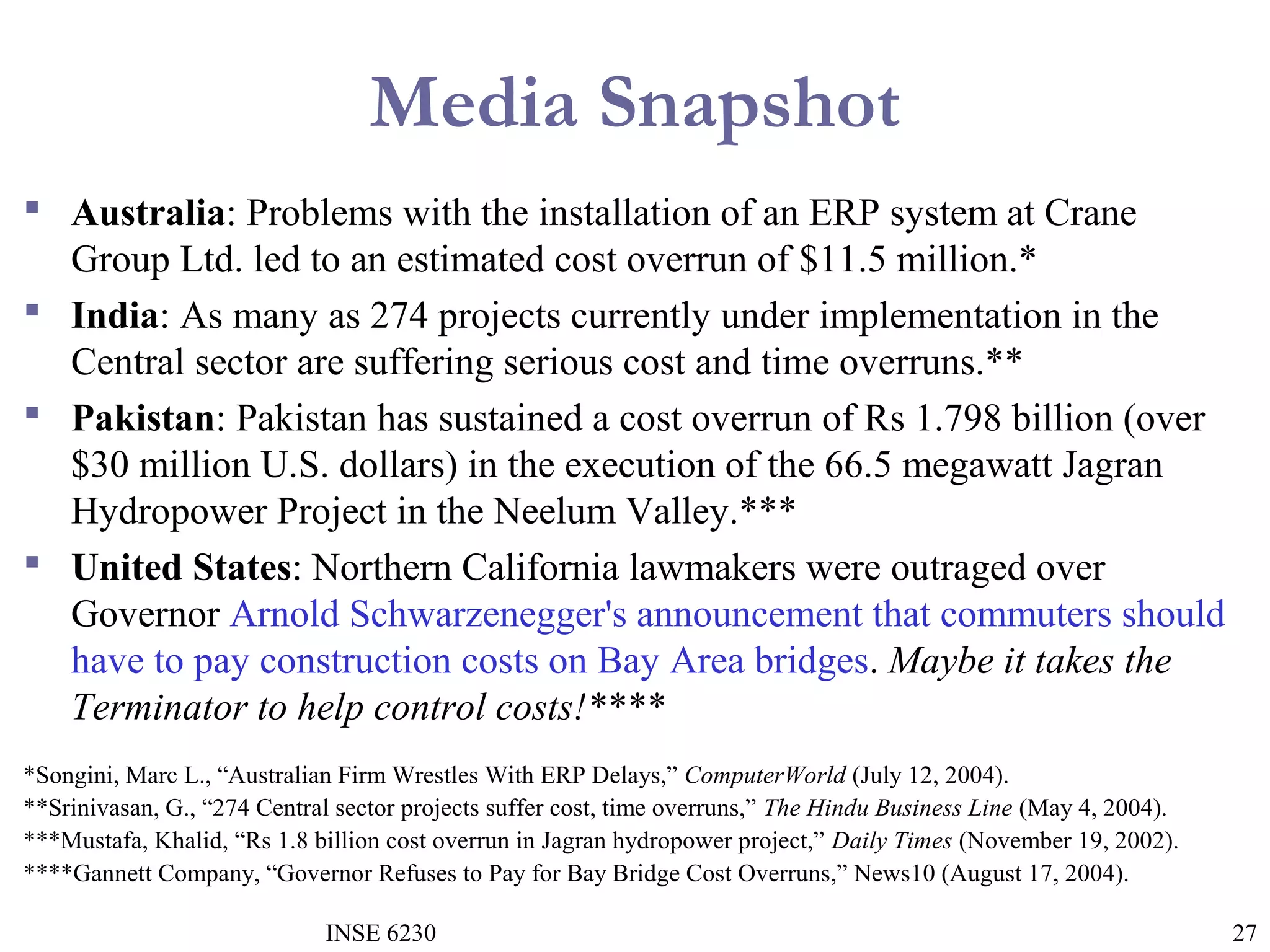 Media Snapshot
 Australia: Problems with the installation of an ERP system at Crane
Group Ltd. led to an estimated cost overrun of $11.5 million.*
 India: As many as 274 projects currently under implementation in the
Central sector are suffering serious cost and time overruns.**
 Pakistan: Pakistan has sustained a cost overrun of Rs 1.798 billion (over
$30 million U.S. dollars) in the execution of the 66.5 megawatt Jagran
Hydropower Project in the Neelum Valley.***
 United States: Northern California lawmakers were outraged over
Governor Arnold Schwarzenegger's announcement that commuters should
have to pay construction costs on Bay Area bridges. Maybe it takes the
Terminator to help control costs!****
*Songini, Marc L., “Australian Firm Wrestles With ERP Delays,” ComputerWorld (July 12, 2004).
**Srinivasan, G., “274 Central sector projects suffer cost, time overruns,” The Hindu Business Line (May 4, 2004).
***Mustafa, Khalid, “Rs 1.8 billion cost overrun in Jagran hydropower project,” Daily Times (November 19, 2002).
****Gannett Company, “Governor Refuses to Pay for Bay Bridge Cost Overruns,” News10 (August 17, 2004).
INSE 6230

27

 