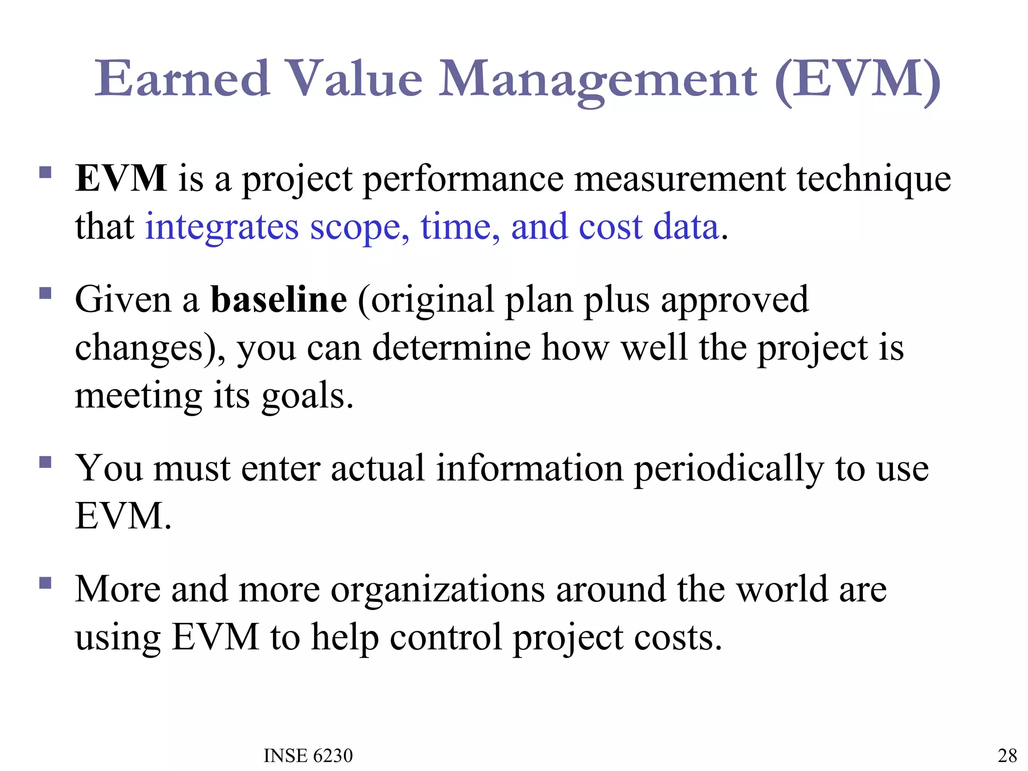 Earned Value Management (EVM)
 EVM is a project performance measurement technique
that integrates scope, time, and cost data.
 Given a baseline (original plan plus approved
changes), you can determine how well the project is
meeting its goals.
 You must enter actual information periodically to use
EVM.
 More and more organizations around the world are
using EVM to help control project costs.
INSE 6230

28

 