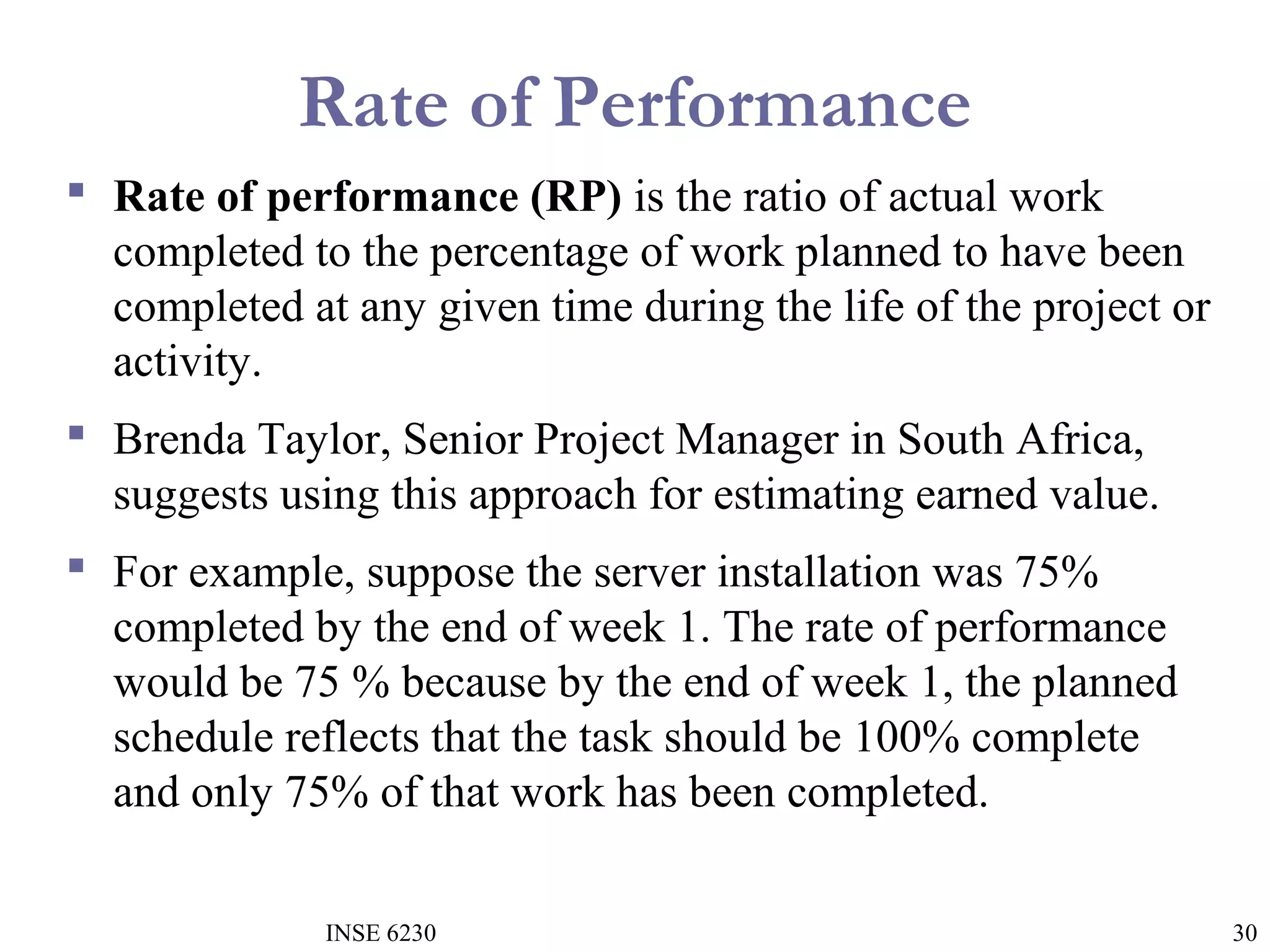 Rate of Performance
 Rate of performance (RP) is the ratio of actual work
completed to the percentage of work planned to have been
completed at any given time during the life of the project or
activity.
 Brenda Taylor, Senior Project Manager in South Africa,
suggests using this approach for estimating earned value.
 For example, suppose the server installation was 75%
completed by the end of week 1. The rate of performance
would be 75 % because by the end of week 1, the planned
schedule reflects that the task should be 100% complete
and only 75% of that work has been completed.
INSE 6230

30

 