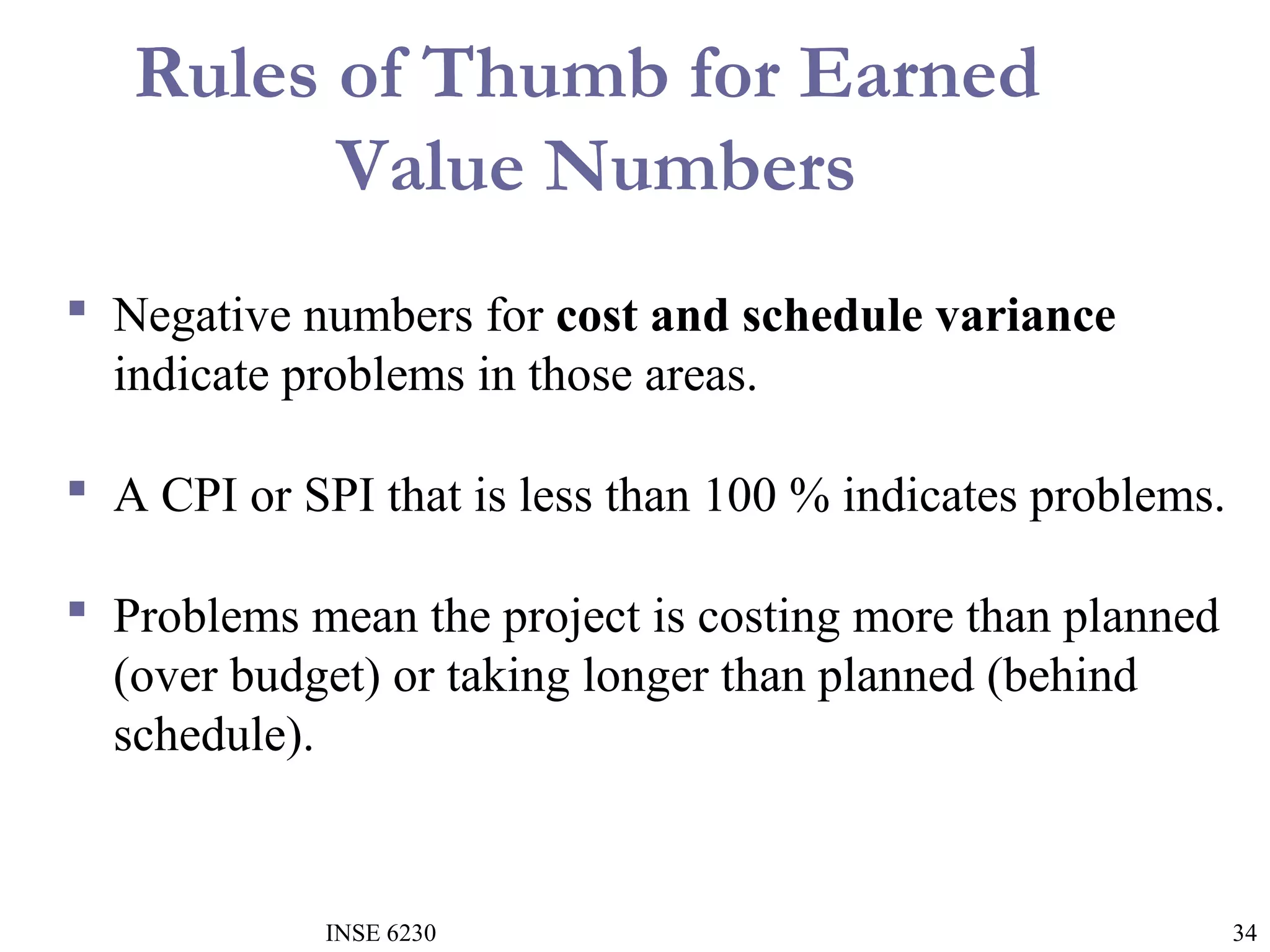 Rules of Thumb for Earned
Value Numbers
 Negative numbers for cost and schedule variance
indicate problems in those areas.
 A CPI or SPI that is less than 100 % indicates problems.
 Problems mean the project is costing more than planned
(over budget) or taking longer than planned (behind
schedule).

INSE 6230

34

 