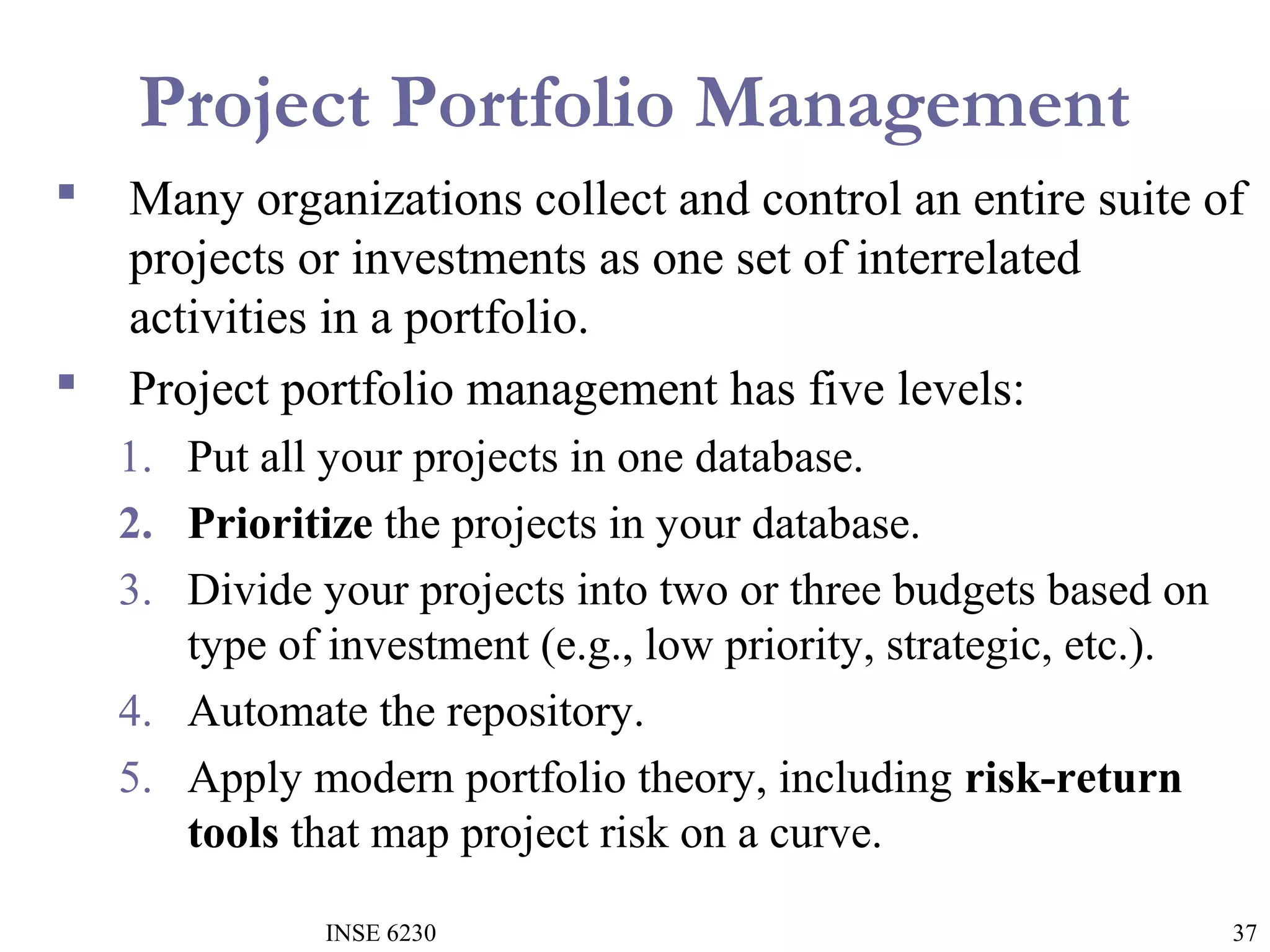 Project Portfolio Management




Many organizations collect and control an entire suite of
projects or investments as one set of interrelated
activities in a portfolio.
Project portfolio management has five levels:
1. Put all your projects in one database.
2. Prioritize the projects in your database.
3. Divide your projects into two or three budgets based on
type of investment (e.g., low priority, strategic, etc.).
4. Automate the repository.
5. Apply modern portfolio theory, including risk-return
tools that map project risk on a curve.
INSE 6230

37

 