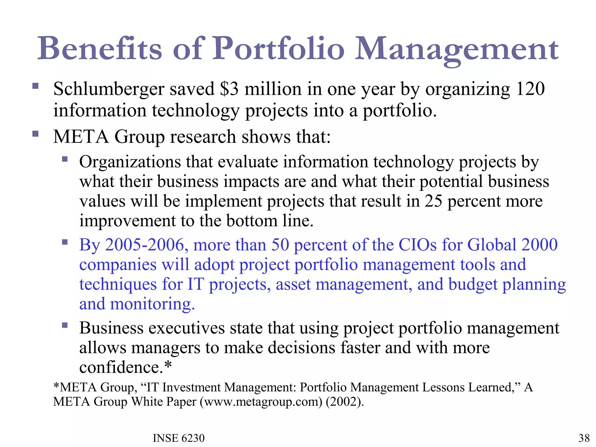 Benefits of Portfolio Management
 Schlumberger saved $3 million in one year by organizing 120
information technology projects into a portfolio.
 META Group research shows that:
 Organizations that evaluate information technology projects by
what their business impacts are and what their potential business
values will be implement projects that result in 25 percent more
improvement to the bottom line.
 By 2005-2006, more than 50 percent of the CIOs for Global 2000
companies will adopt project portfolio management tools and
techniques for IT projects, asset management, and budget planning
and monitoring.
 Business executives state that using project portfolio management
allows managers to make decisions faster and with more
confidence.*
*META Group, “IT Investment Management: Portfolio Management Lessons Learned,” A
META Group White Paper (www.metagroup.com) (2002).
INSE 6230

38

 