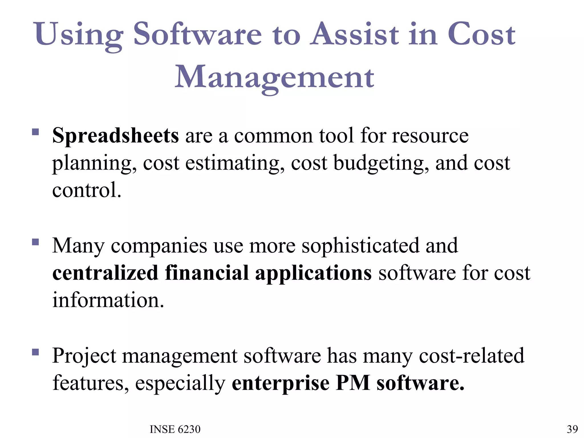Using Software to Assist in Cost
Management
 Spreadsheets are a common tool for resource
planning, cost estimating, cost budgeting, and cost
control.
 Many companies use more sophisticated and
centralized financial applications software for cost
information.
 Project management software has many cost-related
features, especially enterprise PM software.
INSE 6230

39

 