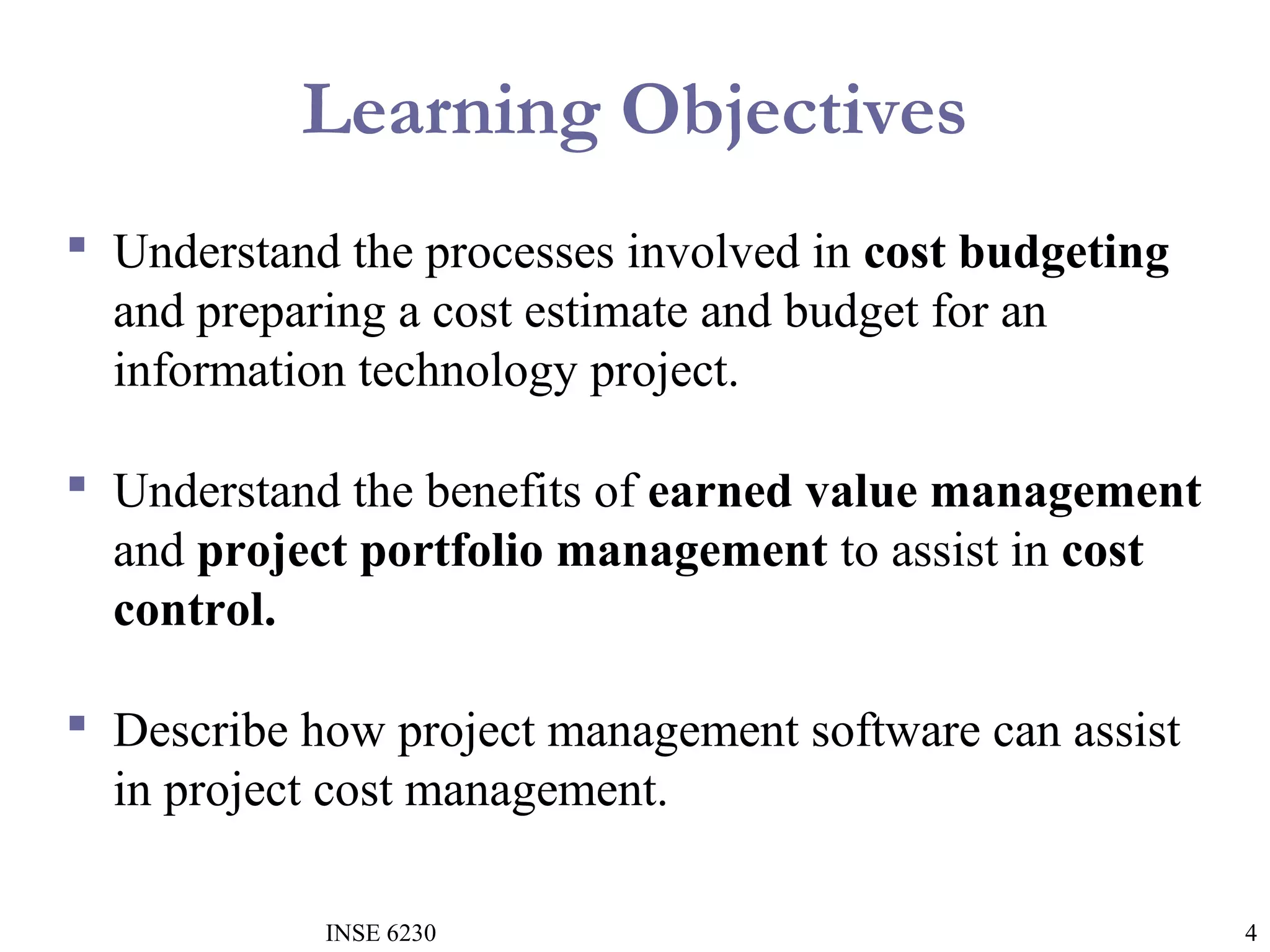 Learning Objectives
 Understand the processes involved in cost budgeting
and preparing a cost estimate and budget for an
information technology project.
 Understand the benefits of earned value management
and project portfolio management to assist in cost
control.
 Describe how project management software can assist
in project cost management.
INSE 6230

4

 