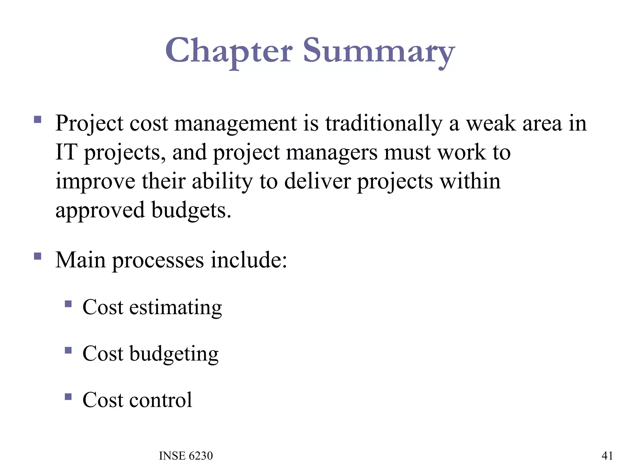 Chapter Summary
 Project cost management is traditionally a weak area in
IT projects, and project managers must work to
improve their ability to deliver projects within
approved budgets.
 Main processes include:
 Cost estimating
 Cost budgeting
 Cost control
INSE 6230

41

 