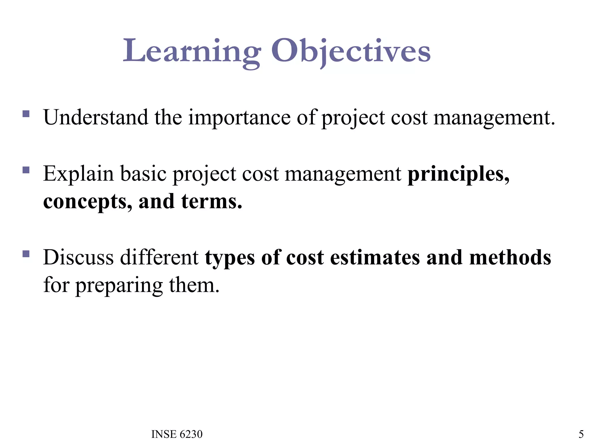 Learning Objectives
 Understand the importance of project cost management.
 Explain basic project cost management principles,
concepts, and terms.
 Discuss different types of cost estimates and methods
for preparing them.

INSE 6230

5

 