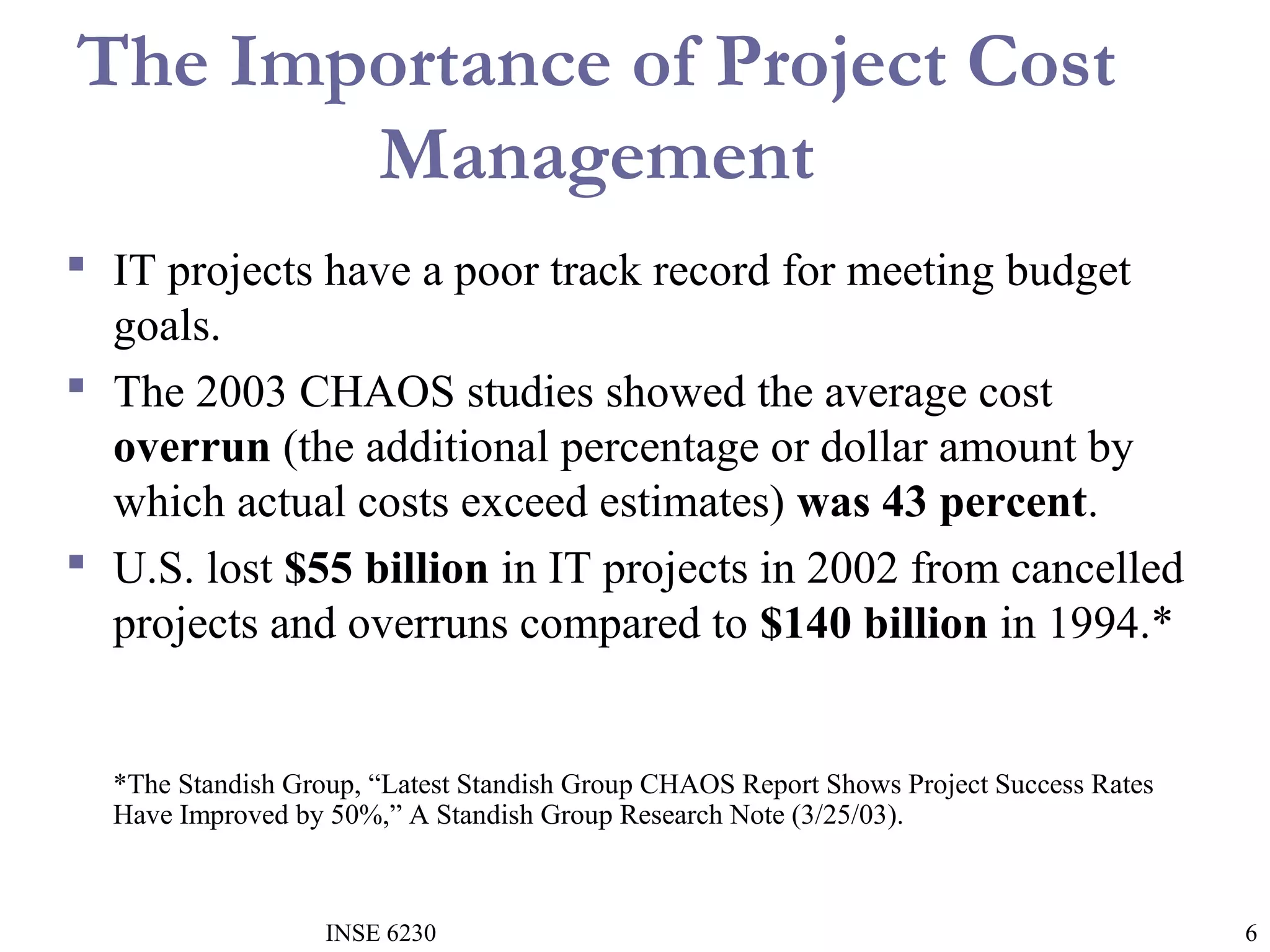 The Importance of Project Cost
Management
 IT projects have a poor track record for meeting budget
goals.
 The 2003 CHAOS studies showed the average cost
overrun (the additional percentage or dollar amount by
which actual costs exceed estimates) was 43 percent.
 U.S. lost $55 billion in IT projects in 2002 from cancelled
projects and overruns compared to $140 billion in 1994.*

*The Standish Group, “Latest Standish Group CHAOS Report Shows Project Success Rates
Have Improved by 50%,” A Standish Group Research Note (3/25/03).

INSE 6230

6

 