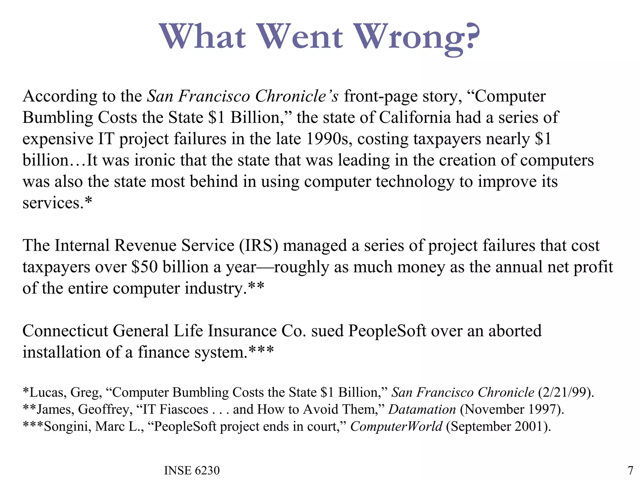 What Went Wrong?
According to the San Francisco Chronicle’s front-page story, “Computer
Bumbling Costs the State $1 Billion,” the state of California had a series of
expensive IT project failures in the late 1990s, costing taxpayers nearly $1
billion…It was ironic that the state that was leading in the creation of computers
was also the state most behind in using computer technology to improve its
services.*
The Internal Revenue Service (IRS) managed a series of project failures that cost
taxpayers over $50 billion a year—roughly as much money as the annual net profit
of the entire computer industry.**
Connecticut General Life Insurance Co. sued PeopleSoft over an aborted
installation of a finance system.***
*Lucas, Greg, “Computer Bumbling Costs the State $1 Billion,” San Francisco Chronicle (2/21/99).
**James, Geoffrey, “IT Fiascoes . . . and How to Avoid Them,” Datamation (November 1997).
***Songini, Marc L., “PeopleSoft project ends in court,” ComputerWorld (September 2001).
INSE 6230

7

 