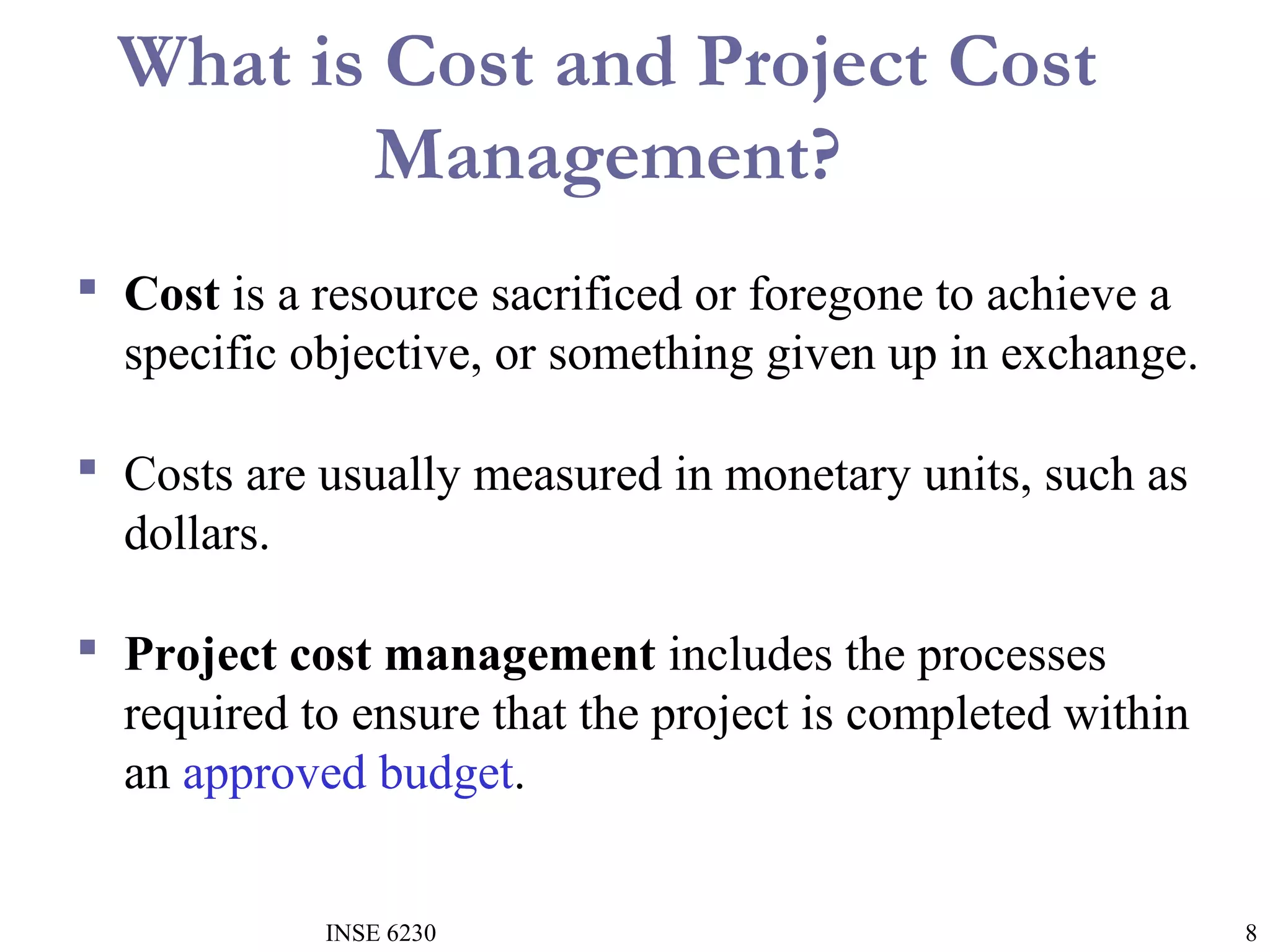 What is Cost and Project Cost
Management?
 Cost is a resource sacrificed or foregone to achieve a
specific objective, or something given up in exchange.
 Costs are usually measured in monetary units, such as
dollars.
 Project cost management includes the processes
required to ensure that the project is completed within
an approved budget.
INSE 6230

8

 