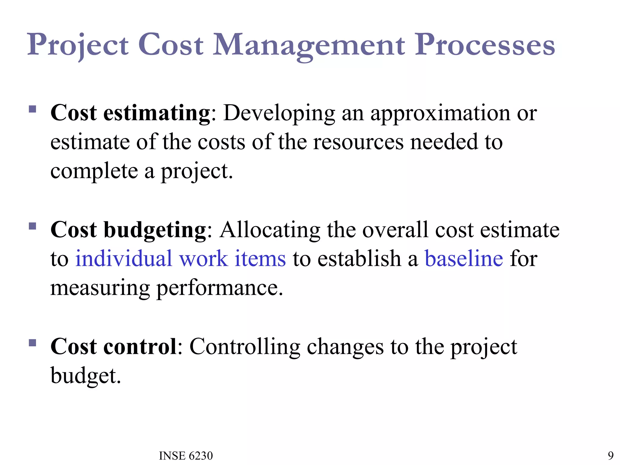 Project Cost Management Processes
 Cost estimating: Developing an approximation or
estimate of the costs of the resources needed to
complete a project.
 Cost budgeting: Allocating the overall cost estimate
to individual work items to establish a baseline for
measuring performance.
 Cost control: Controlling changes to the project
budget.

INSE 6230

9

 