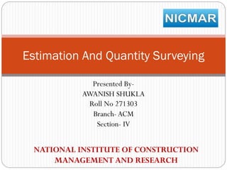 Estimation And Quantity Surveying
Presented ByAWANISH SHUKLA
Roll No 271303
Branch- ACM
Section- IV

NATIONAL INSTITUTE OF CONSTRUCTION
MANAGEMENT AND RESEARCH

 