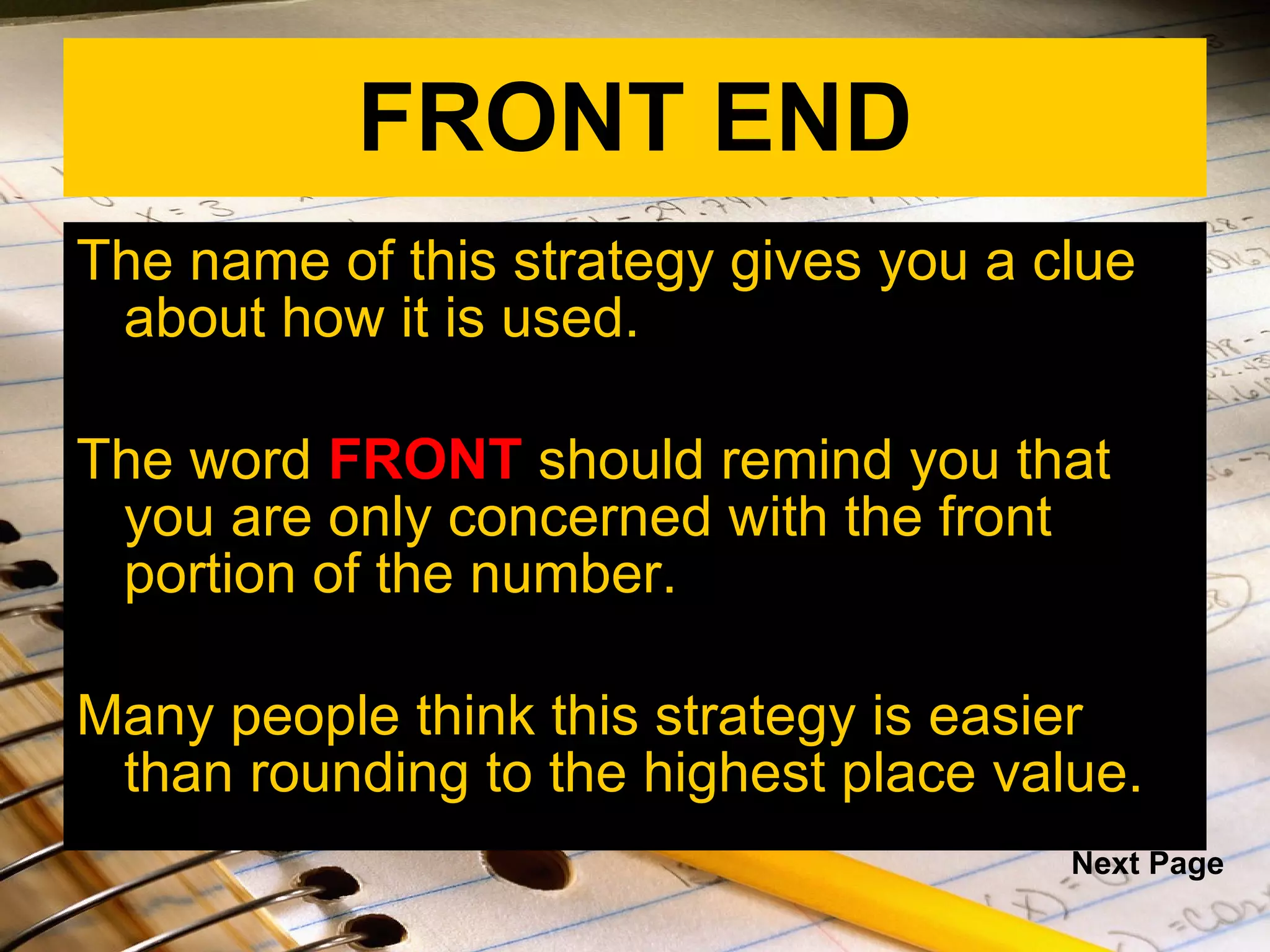 FRONT END The name of this strategy gives you a clue about how it is used.  The word  FRONT  should remind you that you are only concerned with the front portion of the number.  Many people think this strategy is easier than rounding to the highest place value. Next Page 