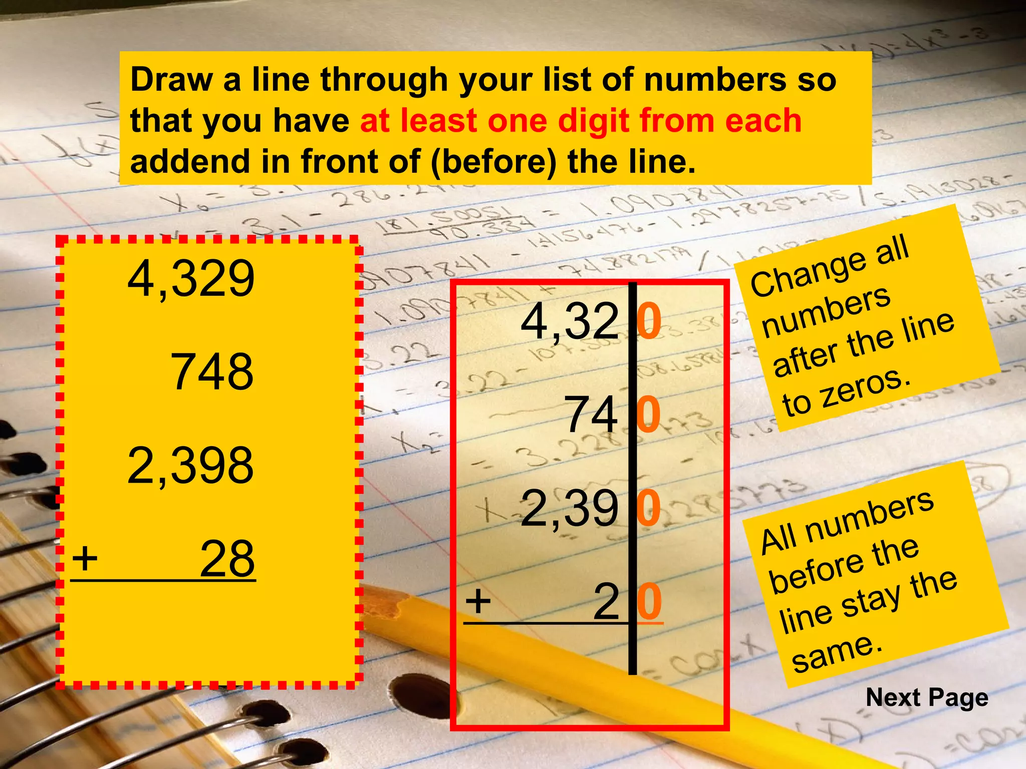 4,32  0 74  0 2,39  0 +  2  0 4,329 748 2,398 +  28 Draw a line through your list of numbers so that you have  at least one digit from each  addend in front of (before) the line. Change all numbers after the line to zeros. All numbers before the line stay the same. Next Page 