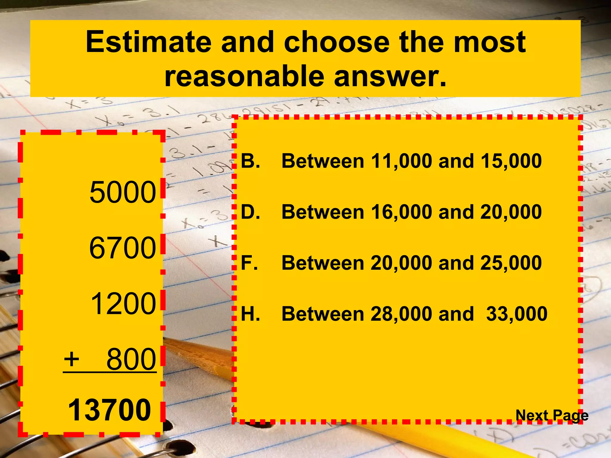 Estimate and choose the most reasonable answer. Between 11,000 and 15,000 Between 16,000 and 20,000 Between 20,000 and 25,000 Between 28,000 and  33,000   5000 6700 1200 +  800 13700 Next Page 