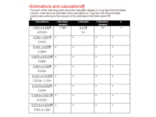 Writing numbers to 1 significant figure can help with checking answers and with estimatingFor exampleCalculate:48 x 10252.4Using a calculator:4896      = 93.43511…. 52.4 Estimating – using 1 sig. fig.:48 x 102   =         52.4 50 x 100 =      50100Check