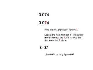 0.0740.074Find the first significant figure (7)Look a the next number 4 – if it is 5 or more increase the 7, if it is  less than five leave the 7 alone 0.07So 0.074 to 1 sig fig is 0.07