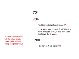 704704Find the first significant figure (7)Look a the next number 0 – if it is 5 or more increase the 7, if it is  less than five leave the 7 alone.  It’s not a decimal so all the other digits need to be zeros to keep the place value700So 704 to 1 sig fig is 700