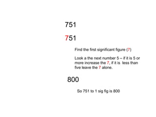 751751Find the first significant figure (7)Look a the next number 5 – if it is 5 or more increase the 7, if it is  less than five leave the 7 alone.  800So 751 to 1 sig fig is 800