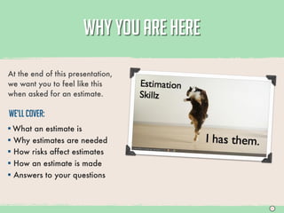 WHY YOU ARE HERE
At the end of this presentation,
we want you to feel like this
when asked for an estimate.

We’ll cover:
 What an estimate is
 Why estimates are needed
 How risks affect estimates
 How an estimate is made
 Answers to your questions



                                          S
 