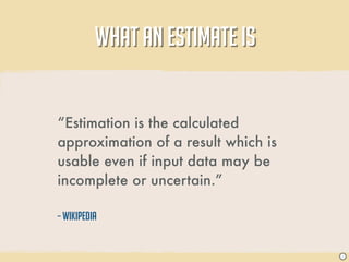 WHAT AN ESTIMATE IS


“Estimation is the calculated
approximation of a result which is
usable even if input data may be
incomplete or uncertain.”

– Wikipedia


                                     J
 