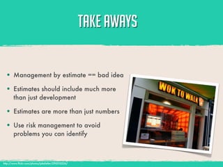 TAKE AWAYS

  • Management by estimate == bad idea
  • Estimates should include much more
       than just development

  • Estimates are more than just numbers
  • Use risk management to avoid
       problems you can identify



http://www.ﬂickr.com/photos/jakeliefer/290510226/
 