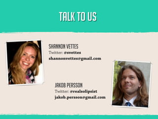 TALK TO US

Shannon Vettes
Twitter: @svettes
shannonvettes@gmail.com




  Jakob Persson
  Twitter: @realsolipsist
  jakob.persson@gmail.com
 