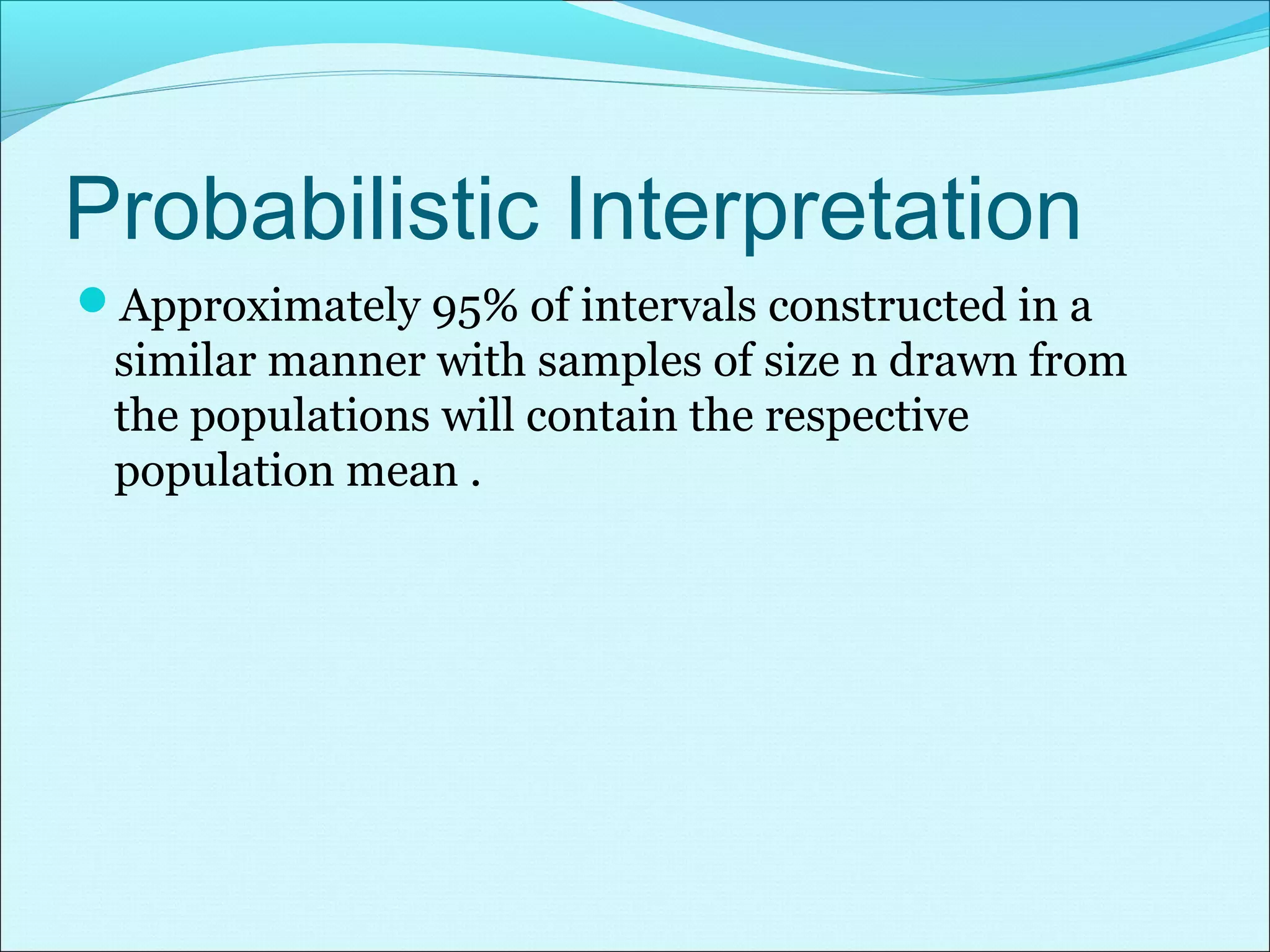 Probabilistic Interpretation
Approximately 95% of intervals constructed in a
similar manner with samples of size n drawn from
the populations will contain the respective
population mean .
 