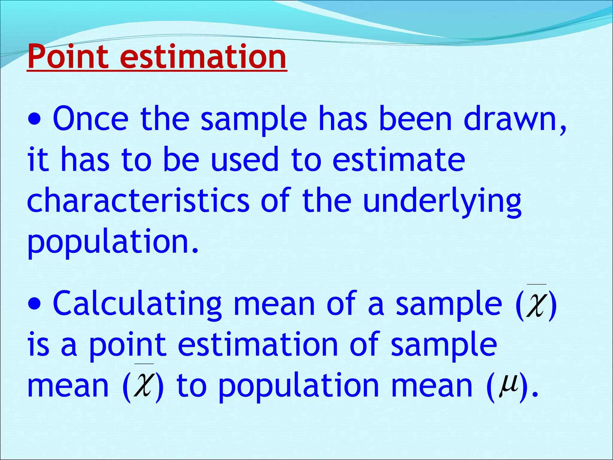 Point estimation
• Once the sample has been drawn,
it has to be used to estimate
characteristics of the underlying
population.
• Calculating mean of a sample ( )
is a point estimation of sample
mean ( ) to population mean ( ).
χ
χ µ
 