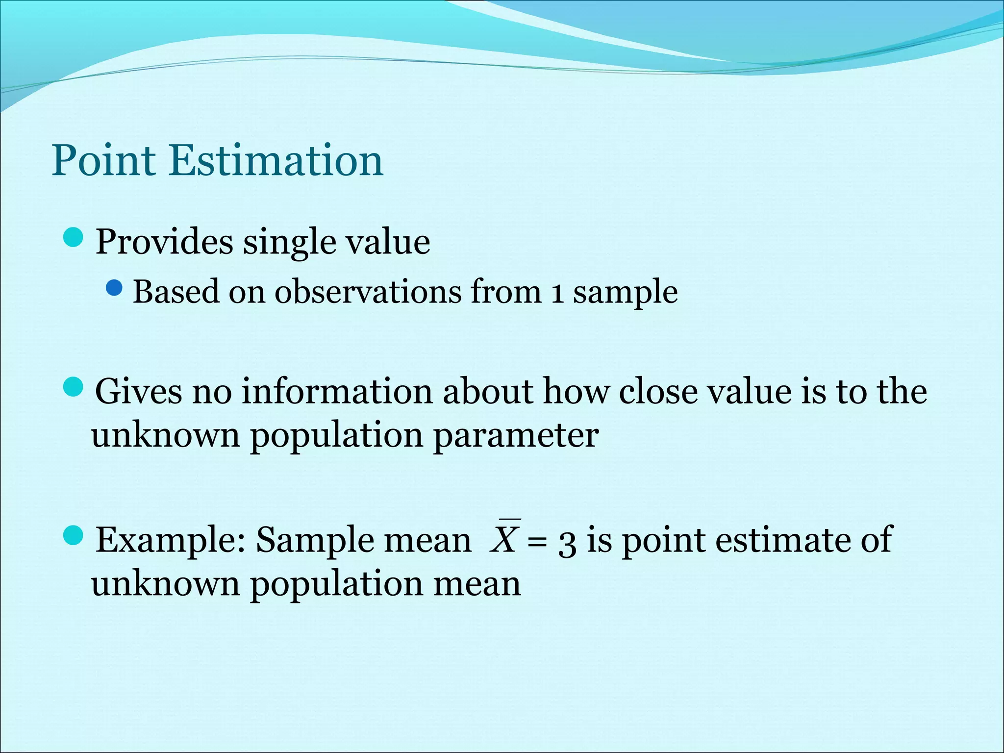 Point Estimation
Provides single value
Based on observations from 1 sample
Gives no information about how close value is to the
unknown population parameter
Example: Sample meanX = 3 is point estimate of
unknown population mean
 