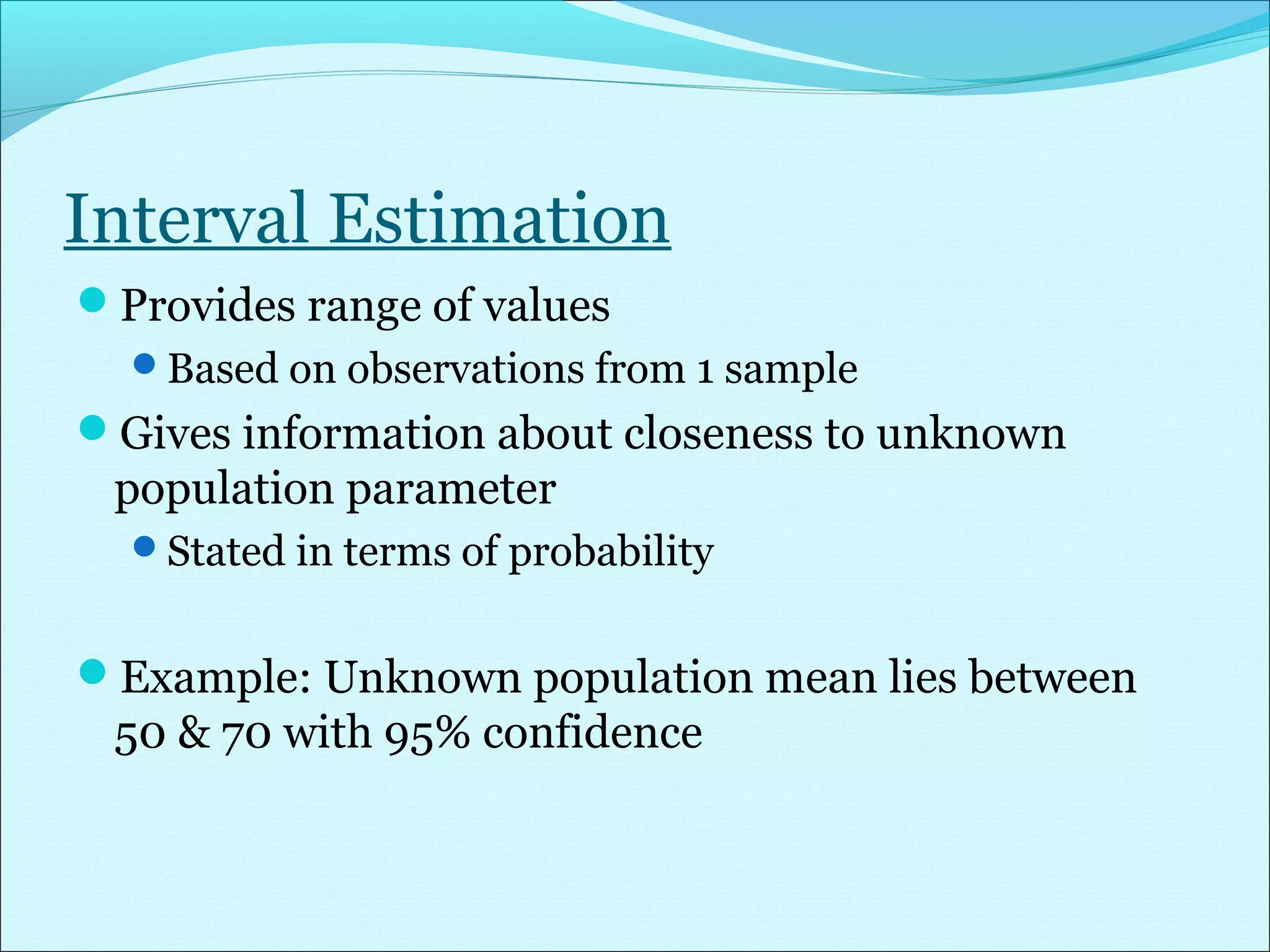 Interval Estimation
Provides range of values
Based on observations from 1 sample
Gives information about closeness to unknown
population parameter
Stated in terms of probability
Example: Unknown population mean lies between
50 & 70 with 95% confidence
 