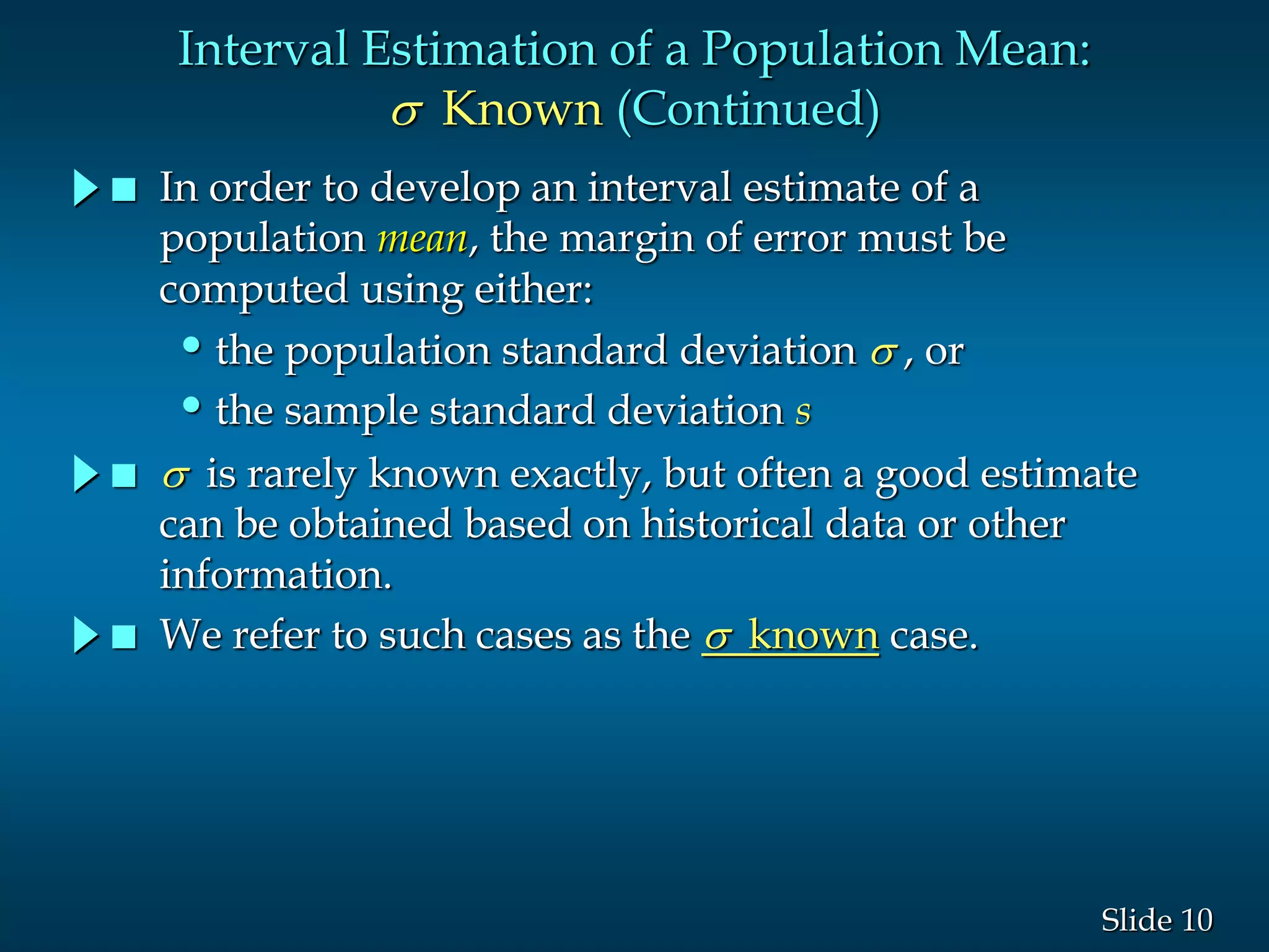 10Slide
Interval Estimation of a Population Mean:
s Known (Continued)
 In order to develop an interval estimate of a
population mean, the margin of error must be
computed using either:
•the population standard deviation s , or
•the sample standard deviation s
 s is rarely known exactly, but often a good estimate
can be obtained based on historical data or other
information.
 We refer to such cases as the s known case.
 