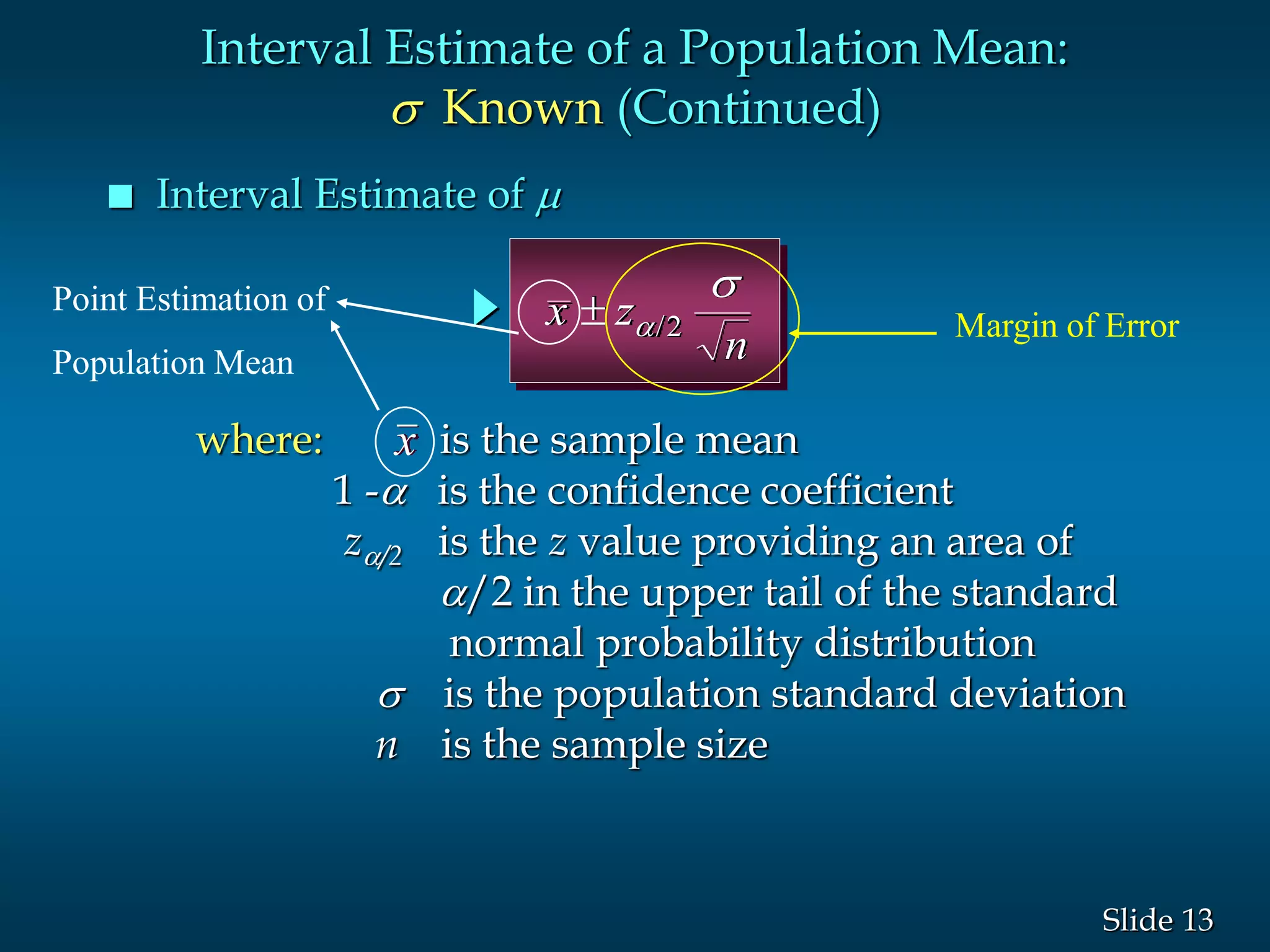 13Slide
 Interval Estimate of 
Interval Estimate of a Population Mean:
s Known (Continued)
where: is the sample mean
1 - is the confidence coefficient
z/2 is the z value providing an area of
/2 in the upper tail of the standard
normal probability distribution
s is the population standard deviation
n is the sample size
x
x z
n
 
s
/2 Margin of Error
Point Estimation of
Population Mean
 