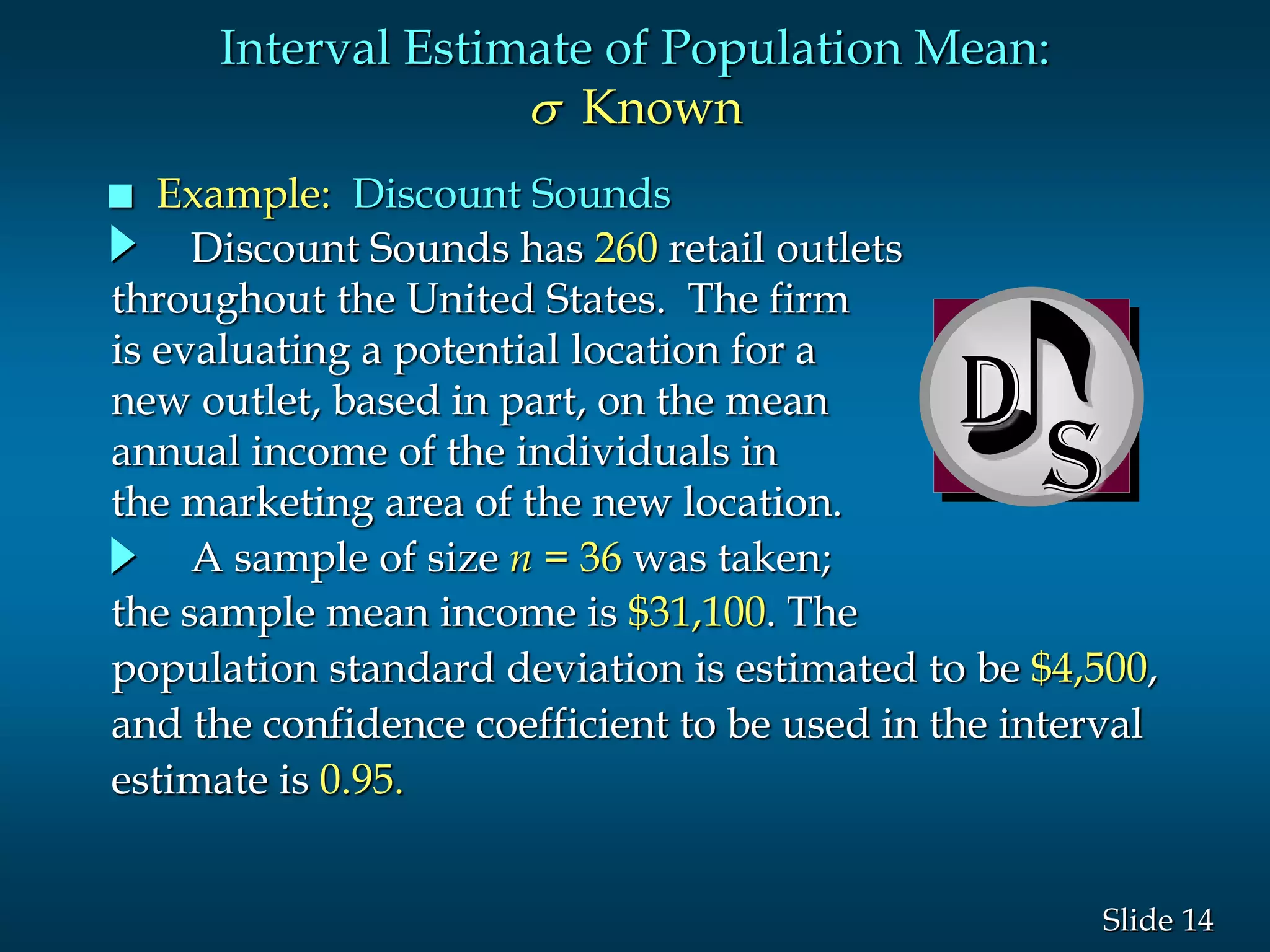 14Slide
D
Interval Estimate of Population Mean:
s Known
 Example: Discount Sounds
Discount Sounds has 260 retail outlets
throughout the United States. The firm
is evaluating a potential location for a
new outlet, based in part, on the mean
annual income of the individuals in
the marketing area of the new location.
A sample of size n = 36 was taken;
the sample mean income is $31,100. The
population standard deviation is estimated to be $4,500,
and the confidence coefficient to be used in the interval
estimate is 0.95.
 
