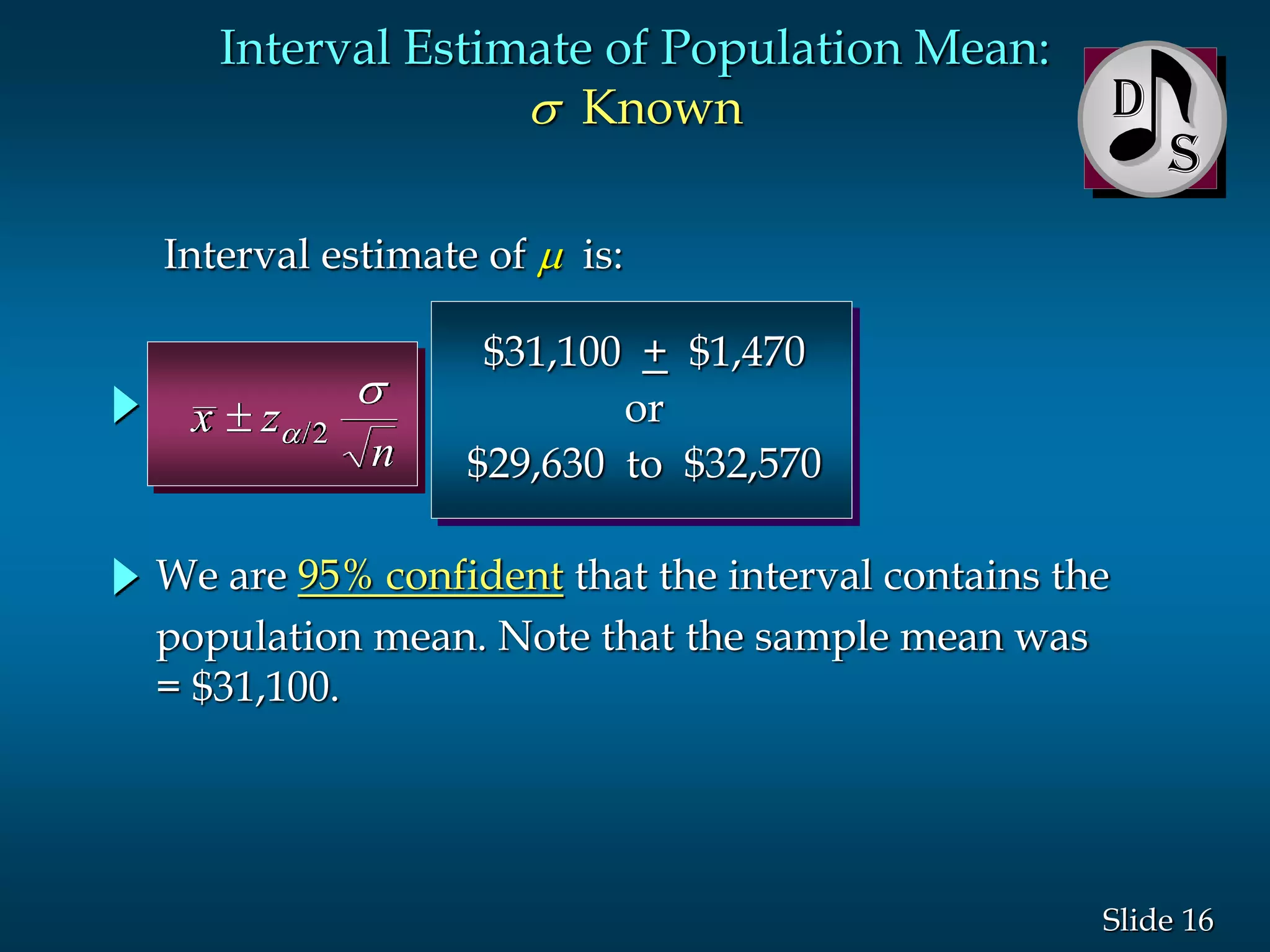 16Slide
Interval estimate of  is:
Interval Estimate of Population Mean:
s Known D
We are 95% confident that the interval contains the
population mean. Note that the sample mean was
= $31,100.
$31,100 + $1,470
or
$29,630 to $32,570
x z
n
 
s
/2
 