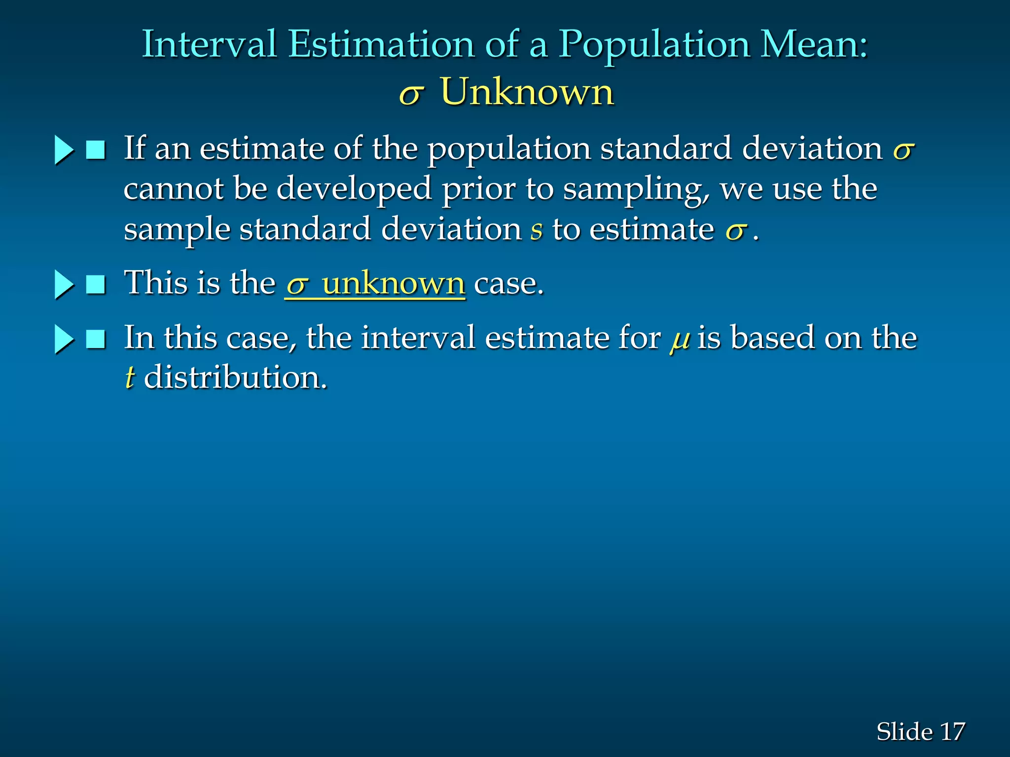 17Slide
Interval Estimation of a Population Mean:
s Unknown
 If an estimate of the population standard deviation s
cannot be developed prior to sampling, we use the
sample standard deviation s to estimate s .
 This is the s unknown case.
 In this case, the interval estimate for  is based on the
t distribution.
 