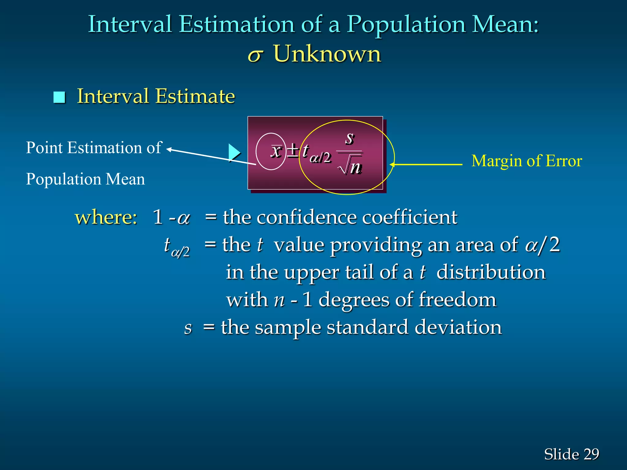 29Slide
 Interval Estimate
x t
s
n
 /2
where: 1 - = the confidence coefficient
t/2 = the t value providing an area of /2
in the upper tail of a t distribution
with n - 1 degrees of freedom
s = the sample standard deviation
Interval Estimation of a Population Mean:
s Unknown
Margin of Error
Point Estimation of
Population Mean
 