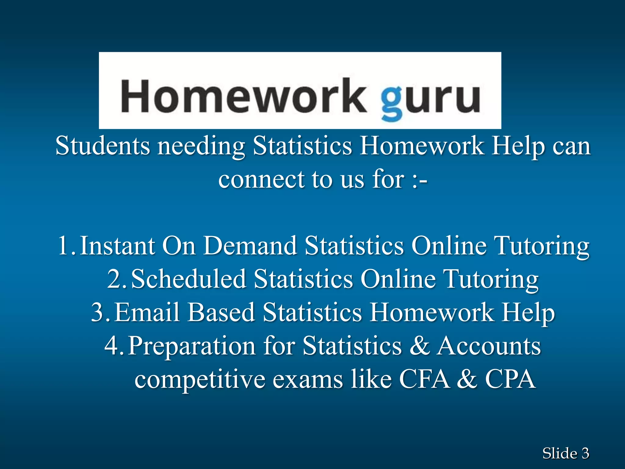 3Slide
Students needing Statistics Homework Help can
connect to us for :-
1.Instant On Demand Statistics Online Tutoring
2.Scheduled Statistics Online Tutoring
3.Email Based Statistics Homework Help
4.Preparation for Statistics & Accounts
competitive exams like CFA & CPA
 